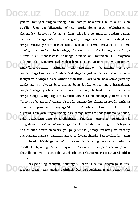 yaratadi.Tarbiyachining   ta'limdagi   o‘rni   nafaqat   bolalarning   bilim   olishi   bilan
bog‘liq.   Ular   o‘z   bilimlarini   o‘ynab,   mashg‘ulotlar   orqali   o‘zlashtiradilar,
shuningdek,   tarbiyachi   bolaning   shaxs   sifatida   rivojlanishiga   yordam   beradi.
Tarbiyachi   bolaga   o‘zini   o‘zi   anglash,   o‘ziga   ishonch   va   mustaqillikni
rivojlantirishda   yordam   berishi   kerak.   Bolalar   o‘zlarini   jamiyatda   o‘z   o‘rnini
topishga,   atrof-muhitni   tushunishga,   o‘zlarining   va   boshqalarning   ehtiyojlariga
hurmat   bilan   munosabatda   bo‘lishga   o‘rgatadilar.   Tarbiyachi   bu   jarayonda
bolaning   ichki   dunyosini   tushunishga   harakat   qilishi   va   unga   to‘g‘ri   yondashuvi
kerak.Tarbiyachining   ta'limdagi   roli,   shuningdek,   bolalarning   jismoniy
rivojlanishiga ham ta'sir ko‘rsatadi. Maktabgacha yoshdagi bolalar uchun jismoniy
faoliyat   va   o‘yinga   alohida   e'tibor   berish   kerak.   Tarbiyachi   bola   uchun   jismoniy
mashqlarni   va   o‘yinni   turli   usullar   bilan   tashkil   etishi,   uning   harakatlarini
rivojlantirishga   yordam   berishi   zarur.   Jismoniy   faoliyat   bolaning   umumiy
rivojlanishiga,   uning   sog‘lom   turmush   tarzini   shakllantirishga   yordam   beradi.
Tarbiyachi bolalarga o‘yinlarni o‘rgatish, jismoniy ko‘nikmalarni rivojlantirish, va
umumiy   jismoniy   tayyorgarlikni   oshirishda   ham   muhim   rol
o‘ynaydi.Tarbiyachining ta'limdagi o‘rni nafaqat bevosita pedagogik faoliyat bilan,
balki   bolalarning   umumiy   rivojlanishini   ta’minlash,   jamiyatga   muvaffaqiyatli
integratsiyasini   ko‘zlab   o‘tkaziladigan   hamkorlik   bilan   ham   bog‘liq.   Tarbiyachi
bolalar   bilan   o‘zaro   aloqalarni   yo‘lga   qo‘yishda   ijtimoiy,   ma'naviy   va   madaniy
qadriyatlarni ularga o‘rgatishda, jamiyatga foydali shaxslarni tarbiyalashda muhim
o‘rin   tutadi.   Maktabgacha   ta'lim   jarayonida   bolaning   yaxshi   xulq-atvorini
shakllantirish,   uning   o‘zini   boshqarish   ko‘nikmalarini   rivojlantirish   va   ijtimoiy
ehtiyojlarga   javob   berish   qobiliyatini   oshirish   tarbiyachining   asosiy   vazifalaridan
biridir.
Tarbiyachining   faoliyati,   shuningdek,   oilaning   ta'lim   jarayoniga   ta'sirini
hisobga   olgan   holda   amalga   oshiriladi.   Oila   tarbiyachining   ishiga   doimiy   ta'sir
14 