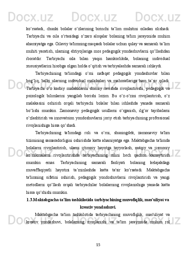 ko‘rsatadi,   chunki   bolalar   o‘zlarining   birinchi   ta’lim   muhitini   oiladan   olishadi.
Tarbiyachi   va   oila   o‘rtasidagi   o‘zaro   aloqalar   bolaning   ta'lim   jarayonida   muhim
ahamiyatga ega. Oilaviy ta'limning maqsadi bolalar uchun qulay va samarali ta’lim
muhiti yaratish, ularning ehtiyojlariga mos pedagogik yondashuvlarni qo‘llashdan
iboratdir.   Tarbiyachi   oila   bilan   yaqin   hamkorlikda,   bolaning   individual
xususiyatlarini hisobga olgan holda o‘qitish va tarbiyalashda samarali ishlaydi.
Tarbiyachining   ta'limdagi   o‘rni   nafaqat   pedagogik   yondashuvlar   bilan
bog‘liq,   balki   ularning   individual   malakalari   va   mahoratlariga   ham   ta’sir   qiladi.
Tarbiyachi   o‘z   kasbiy   malakalarini   doimiy   ravishda   rivojlantirishi,   pedagogik   va
psixologik   bilimlarini   yangilab   borishi   lozim.   Bu   o‘z-o‘zini   rivojlantirish,   o‘z
malakasini   oshirish   orqali   tarbiyachi   bolalar   bilan   ishlashda   yanada   samarali
bo‘lishi   mumkin.   Zamonaviy   pedagogik   usullarni   o‘rganish,   ilg‘or   tajribalarni
o‘zlashtirish va innovatsion yondoshuvlarni joriy etish tarbiyachining professional
rivojlanishiga hissa qo‘shadi.
Tarbiyachining   ta'limdagi   roli   va   o‘rni,   shuningdek,   zamonaviy   ta'lim
tizimining samaradorligini oshirishda katta ahamiyatga ega. Maktabgacha ta'limda
bolalarni   rivojlantirish,   ularni   ijtimoiy   hayotga   tayyorlash,   nutqiy   va   jismoniy
ko‘nikmalarni   rivojlantirishda   tarbiyachining   rolini   hech   qachon   kamaytirish
mumkin   emas.   Tarbiyachining   samarali   faoliyati   bolaning   kelajakdagi
muvaffaqiyatli   hayotini   ta’minlashda   katta   ta'sir   ko‘rsatadi.   Maktabgacha
ta'limning   sifatini   oshirish,   pedagogik   yondoshuvlarni   rivojlantirish   va   yangi
metodlarni   qo‘llash   orqali   tarbiyachilar   bolalarning   rivojlanishiga   yanada   katta
hissa qo‘shishi mumkin.
1.3. Maktabgacha ta'lim tashkilotida tarbiyachining muvofiqlik, mas'uliyat va
kreativ yondashuvi.
Maktabgacha   ta'lim   tashkilotida   tarbiyachining   muvofiqlik,   mas'uliyat   va
kreativ   yondashuvi,   bolalarning   rivojlanishi   va   ta'lim   jarayonida   muhim   rol
15