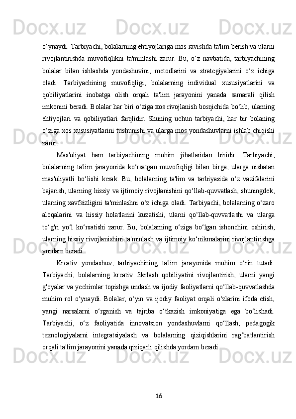 o‘ynaydi. Tarbiyachi, bolalarning ehtiyojlariga mos ravishda ta'lim berish va ularni
rivojlantirishda   muvofiqlikni   ta'minlashi   zarur.   Bu,   o‘z   navbatida,   tarbiyachining
bolalar   bilan   ishlashda   yondashuvini,   metodlarini   va   strategiyalarini   o‘z   ichiga
oladi.   Tarbiyachining   muvofiqligi,   bolalarning   individual   xususiyatlarini   va
qobiliyatlarini   inobatga   olish   orqali   ta'lim   jarayonini   yanada   samarali   qilish
imkonini beradi. Bolalar har biri o‘ziga xos rivojlanish bosqichida bo‘lib, ularning
ehtiyojlari   va   qobiliyatlari   farqlidir.   Shuning   uchun   tarbiyachi,   har   bir   bolaning
o‘ziga xos xususiyatlarini tushunishi va ularga mos yondashuvlarni ishlab chiqishi
zarur.
Mas'uliyat   ham   tarbiyachining   muhim   jihatlaridan   biridir.   Tarbiyachi,
bolalarning   ta'lim   jarayonida   ko‘rsatgan   muvofiqligi   bilan   birga,   ularga   nisbatan
mas'uliyatli   bo‘lishi   kerak.   Bu,   bolalarning   ta'lim   va   tarbiyasida   o‘z   vazifalarini
bajarish, ularning hissiy va ijtimoiy rivojlanishini qo‘llab-quvvatlash, shuningdek,
ularning xavfsizligini ta'minlashni o‘z ichiga oladi. Tarbiyachi, bolalarning o‘zaro
aloqalarini   va   hissiy   holatlarini   kuzatishi,   ularni   qo‘llab-quvvatlashi   va   ularga
to‘g'ri   yo‘l   ko‘rsatishi   zarur.   Bu,   bolalarning   o‘ziga   bo‘lgan   ishonchini   oshirish,
ularning hissiy rivojlanishini ta'minlash va ijtimoiy ko‘nikmalarini rivojlantirishga
yordam beradi.
Kreativ   yondashuv,   tarbiyachining   ta'lim   jarayonida   muhim   o‘rin   tutadi.
Tarbiyachi,   bolalarning   kreativ   fikrlash   qobiliyatini   rivojlantirish,   ularni   yangi
g'oyalar va yechimlar topishga undash va ijodiy faoliyatlarni qo‘llab-quvvatlashda
muhim   rol   o‘ynaydi.   Bolalar,   o‘yin   va   ijodiy   faoliyat   orqali   o‘zlarini   ifoda   etish,
yangi   narsalarni   o‘rganish   va   tajriba   o‘tkazish   imkoniyatiga   ega   bo‘lishadi.
Tarbiyachi,   o‘z   faoliyatida   innovatsion   yondashuvlarni   qo‘llash,   pedagogik
texnologiyalarni   integratsiyalash   va   bolalarning   qiziqishlarini   rag‘batlantirish
orqali ta'lim jarayonini yanada qiziqarli qilishda yordam beradi.
16 