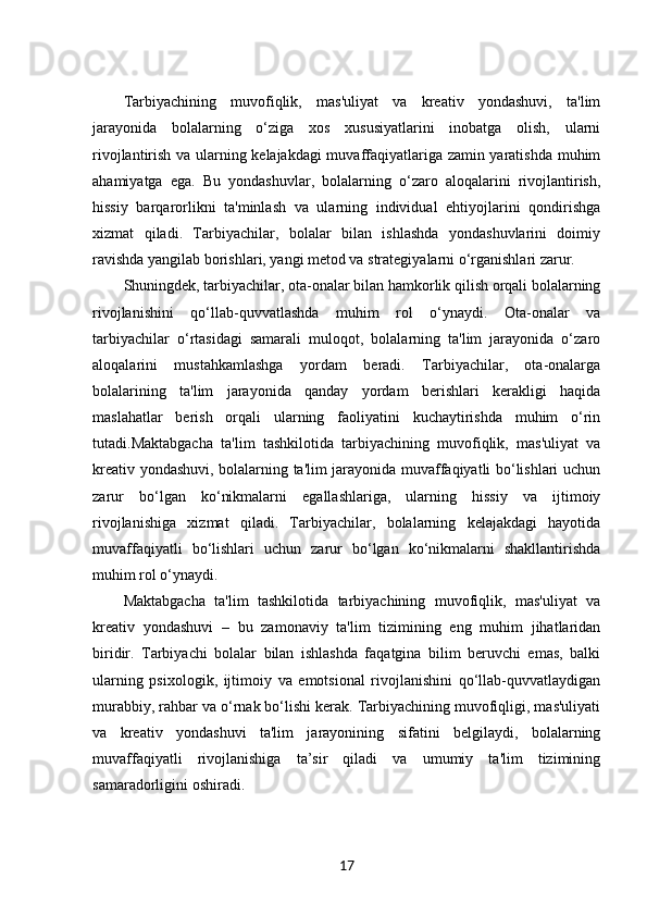 Tarbiyachining   muvofiqlik,   mas'uliyat   va   kreativ   yondashuvi,   ta'lim
jarayonida   bolalarning   o‘ziga   xos   xususiyatlarini   inobatga   olish,   ularni
rivojlantirish va ularning kelajakdagi muvaffaqiyatlariga zamin yaratishda muhim
ahamiyatga   ega.   Bu   yondashuvlar,   bolalarning   o‘zaro   aloqalarini   rivojlantirish,
hissiy   barqarorlikni   ta'minlash   va   ularning   individual   ehtiyojlarini   qondirishga
xizmat   qiladi.   Tarbiyachilar,   bolalar   bilan   ishlashda   yondashuvlarini   doimiy
ravishda yangilab borishlari, yangi metod va strategiyalarni o‘rganishlari zarur.
Shuningdek, tarbiyachilar, ota-onalar bilan hamkorlik qilish orqali bolalarning
rivojlanishini   qo‘llab-quvvatlashda   muhim   rol   o‘ynaydi.   Ota-onalar   va
tarbiyachilar   o‘rtasidagi   samarali   muloqot,   bolalarning   ta'lim   jarayonida   o‘zaro
aloqalarini   mustahkamlashga   yordam   beradi.   Tarbiyachilar,   ota-onalarga
bolalarining   ta'lim   jarayonida   qanday   yordam   berishlari   kerakligi   haqida
maslahatlar   berish   orqali   ularning   faoliyatini   kuchaytirishda   muhim   o‘rin
tutadi.Maktabgacha   ta'lim   tashkilotida   tarbiyachining   muvofiqlik,   mas'uliyat   va
kreativ yondashuvi, bolalarning ta'lim jarayonida muvaffaqiyatli bo‘lishlari uchun
zarur   bo‘lgan   ko‘nikmalarni   egallashlariga,   ularning   hissiy   va   ijtimoiy
rivojlanishiga   xizmat   qiladi.   Tarbiyachilar,   bolalarning   kelajakdagi   hayotida
muvaffaqiyatli   bo‘lishlari   uchun   zarur   bo‘lgan   ko‘nikmalarni   shakllantirishda
muhim rol o‘ynaydi.
Maktabgacha   ta'lim   tashkilotida   tarbiyachining   muvofiqlik,   mas'uliyat   va
kreativ   yondashuvi   –   bu   zamonaviy   ta'lim   tizimining   eng   muhim   jihatlaridan
biridir.   Tarbiyachi   bolalar   bilan   ishlashda   faqatgina   bilim   beruvchi   emas,   balki
ularning   psixologik,   ijtimoiy   va   emotsional   rivojlanishini   qo‘llab-quvvatlaydigan
murabbiy, rahbar va o‘rnak bo‘lishi kerak. Tarbiyachining muvofiqligi, mas'uliyati
va   kreativ   yondashuvi   ta'lim   jarayonining   sifatini   belgilaydi,   bolalarning
muvaffaqiyatli   rivojlanishiga   ta’sir   qiladi   va   umumiy   ta'lim   tizimining
samaradorligini oshiradi.
17 