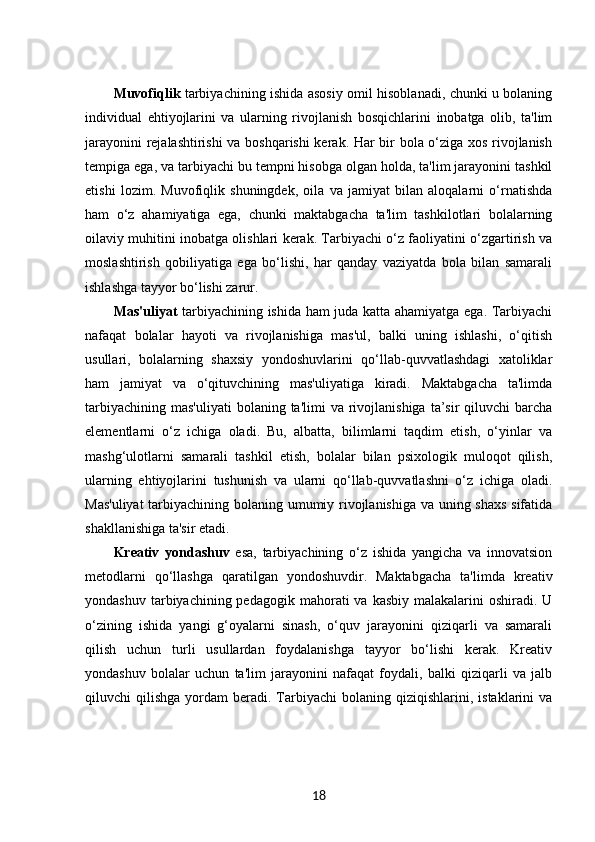 Muvofiqlik   tarbiyachining ishida asosiy omil hisoblanadi, chunki u bolaning
individual   ehtiyojlarini   va   ularning   rivojlanish   bosqichlarini   inobatga   olib,   ta'lim
jarayonini rejalashtirishi  va boshqarishi kerak. Har bir bola o‘ziga xos rivojlanish
tempiga ega, va tarbiyachi bu tempni hisobga olgan holda, ta'lim jarayonini tashkil
etishi   lozim.   Muvofiqlik   shuningdek,   oila   va   jamiyat   bilan   aloqalarni   o‘rnatishda
ham   o‘z   ahamiyatiga   ega,   chunki   maktabgacha   ta'lim   tashkilotlari   bolalarning
oilaviy muhitini inobatga olishlari kerak. Tarbiyachi o‘z faoliyatini o‘zgartirish va
moslashtirish   qobiliyatiga   ega   bo‘lishi,   har   qanday   vaziyatda   bola   bilan   samarali
ishlashga tayyor bo‘lishi zarur.
Mas'uliyat   tarbiyachining ishida ham juda katta ahamiyatga ega. Tarbiyachi
nafaqat   bolalar   hayoti   va   rivojlanishiga   mas'ul,   balki   uning   ishlashi,   o‘qitish
usullari,   bolalarning   shaxsiy   yondoshuvlarini   qo‘llab-quvvatlashdagi   xatoliklar
ham   jamiyat   va   o‘qituvchining   mas'uliyatiga   kiradi.   Maktabgacha   ta'limda
tarbiyachining  mas'uliyati  bolaning  ta'limi  va  rivojlanishiga  ta’sir   qiluvchi   barcha
elementlarni   o‘z   ichiga   oladi.   Bu,   albatta,   bilimlarni   taqdim   etish,   o‘yinlar   va
mashg‘ulotlarni   samarali   tashkil   etish,   bolalar   bilan   psixologik   muloqot   qilish,
ularning   ehtiyojlarini   tushunish   va   ularni   qo‘llab-quvvatlashni   o‘z   ichiga   oladi.
Mas'uliyat  tarbiyachining bolaning umumiy rivojlanishiga va uning shaxs sifatida
shakllanishiga ta'sir etadi.
Kreativ   yondashuv   esa,   tarbiyachining   o‘z   ishida   yangicha   va   innovatsion
metodlarni   qo‘llashga   qaratilgan   yondoshuvdir.   Maktabgacha   ta'limda   kreativ
yondashuv  tarbiyachining pedagogik  mahorati  va  kasbiy  malakalarini  oshiradi.  U
o‘zining   ishida   yangi   g‘oyalarni   sinash,   o‘quv   jarayonini   qiziqarli   va   samarali
qilish   uchun   turli   usullardan   foydalanishga   tayyor   bo‘lishi   kerak.   Kreativ
yondashuv   bolalar   uchun   ta'lim   jarayonini   nafaqat   foydali,   balki   qiziqarli   va   jalb
qiluvchi   qilishga  yordam   beradi.  Tarbiyachi  bolaning  qiziqishlarini,  istaklarini   va
18