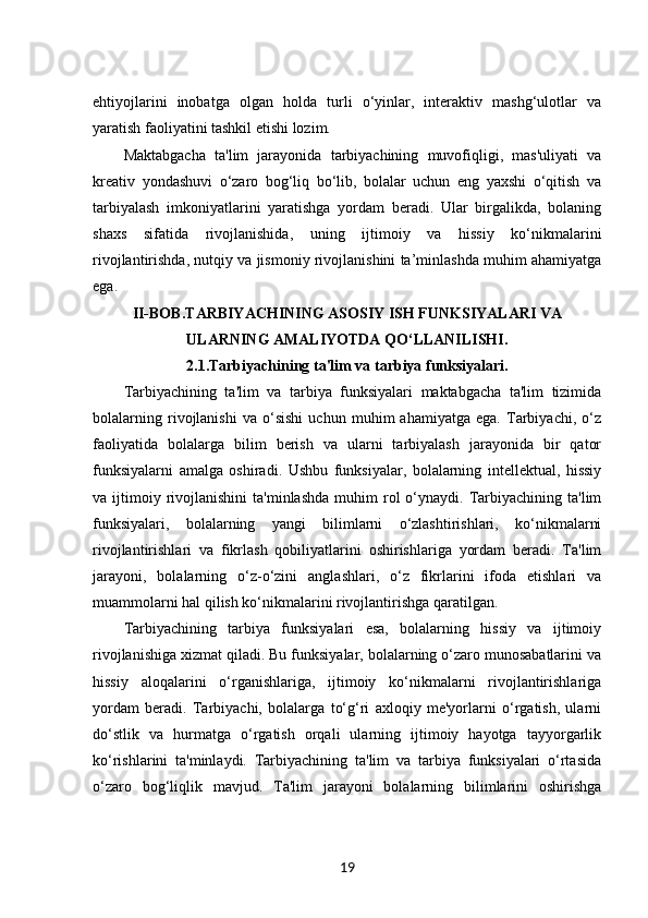 ehtiyojlarini   inobatga   olgan   holda   turli   o‘yinlar,   interaktiv   mashg‘ulotlar   va
yaratish faoliyatini tashkil etishi lozim.
Maktabgacha   ta'lim   jarayonida   tarbiyachining   muvofiqligi,   mas'uliyati   va
kreativ   yondashuvi   o‘zaro   bog‘liq   bo‘lib,   bolalar   uchun   eng   yaxshi   o‘qitish   va
tarbiyalash   imkoniyatlarini   yaratishga   yordam   beradi.   Ular   birgalikda,   bolaning
shaxs   sifatida   rivojlanishida,   uning   ijtimoiy   va   hissiy   ko‘nikmalarini
rivojlantirishda, nutqiy va jismoniy rivojlanishini ta’minlashda muhim ahamiyatga
ega. 
II-BOB. TARBIYACHINING ASOSIY ISH FUNKSIYALARI VA 
ULARNING AMALIYOTDA QO‘LLANILISHI.
2.1. Tarbiyachining ta'lim va tarbiya funksiyalari.
Tarbiyachining   ta'lim   va   tarbiya   funksiyalari   maktabgacha   ta'lim   tizimida
bolalarning   rivojlanishi   va   o‘sishi   uchun   muhim   ahamiyatga   ega.   Tarbiyachi,   o‘z
faoliyatida   bolalarga   bilim   berish   va   ularni   tarbiyalash   jarayonida   bir   qator
funksiyalarni   amalga   oshiradi.   Ushbu   funksiyalar,   bolalarning   intellektual,   hissiy
va  ijtimoiy  rivojlanishini  ta'minlashda  muhim   rol  o‘ynaydi.  Tarbiyachining  ta'lim
funksiyalari,   bolalarning   yangi   bilimlarni   o‘zlashtirishlari,   ko‘nikmalarni
rivojlantirishlari   va   fikrlash   qobiliyatlarini   oshirishlariga   yordam   beradi.   Ta'lim
jarayoni,   bolalarning   o‘z-o‘zini   anglashlari,   o‘z   fikrlarini   ifoda   etishlari   va
muammolarni hal qilish ko‘nikmalarini rivojlantirishga qaratilgan.
Tarbiyachining   tarbiya   funksiyalari   esa,   bolalarning   hissiy   va   ijtimoiy
rivojlanishiga xizmat qiladi. Bu funksiyalar, bolalarning o‘zaro munosabatlarini va
hissiy   aloqalarini   o‘rganishlariga,   ijtimoiy   ko‘nikmalarni   rivojlantirishlariga
yordam   beradi.   Tarbiyachi,   bolalarga   to‘g‘ri   axloqiy   me'yorlarni   o‘rgatish,   ularni
do‘stlik   va   hurmatga   o‘rgatish   orqali   ularning   ijtimoiy   hayotga   tayyorgarlik
ko‘rishlarini   ta'minlaydi.   Tarbiyachining   ta'lim   va   tarbiya   funksiyalari   o‘rtasida
o‘zaro   bog‘liqlik   mavjud.   Ta'lim   jarayoni   bolalarning   bilimlarini   oshirishga
19