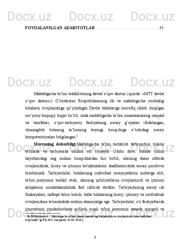 FOYDALANILGAN ADABIYOTLAR ………………………………………..45
KIRISH
Maktabgacha ta’lim tashkilotining davlat o‘quv dasturi (quyida: «MTT davlat
o‘quv   dasturi»)   O‘zbekiston   Respublikasining   ilk   va   maktabgacha   yoshidagi
bolalarni   rivojlanishiga   qo‘yiladigan   Davlat   talablariga   muvofiq   ishlab   chiqilgan
me’yoriy-huquqiy hujjat bo‘lib, unda maktabgacha ta’lim muassasasining maqsad
va   vazifalari,   o‘quv-tarbiyaviy   faoliyatning   asosiy   g‘oyalari   ifodalangan,
shuningdek   bolaning   ta’limning   keyingi   bosqichiga   o‘tishidagi   asosiy
kompetentsiyalari belgilangan. 1
Mavzuning   dolzarbligi :Maktabgacha   ta'lim   tashkiloti   tarbiyachisi   bolalar
ta'limida   va   tarbiyasida   muhim   rol   o'ynaydi.   Ushbu   davr,   bolalar   uchun
hayotlaridagi   eng   muhim   bosqichlardan   biri   bo'lib,   ularning   shaxs   sifatida
rivojlanishida,   hissiy   va   ijtimoiy   ko'nikmalarini   shakllantirishda   asosiy   poydevor
hisoblanadi.   Tarbiyachilar,   bolalarning   individual   xususiyatlarini   inobatga   olib,
ta'lim   jarayonini   tashkil   etish,   ularning   qobiliyatlarini   rivojlantirish   va   ijtimoiy
aloqalarini   mustahkamlashda   faol   ishtirok   etadilar.   Tarbiyachining   asosiy   ish
funksiyalari, nafaqat bilim berish, balki bolalarning hissiy, ijtimoiy va intellektual
rivojlanishini ta'minlashda muhim ahamiyatga ega. Tarbiyachilar, o'z faoliyatlarida
innovatsion   yondashuvlarni   qo'llash   orqali   ta'lim   jarayonini   yanada   qiziqarli   va
1
  Sh.M.Mirziyoyev. “ Maktabgacha ta’lim tizmini yanada rag‘batlantirish va rivojlantirish chora-tadbirlari 
to‘g‘risida” gi PQ-3651 son qarori. 05.04.2018-y. 
2