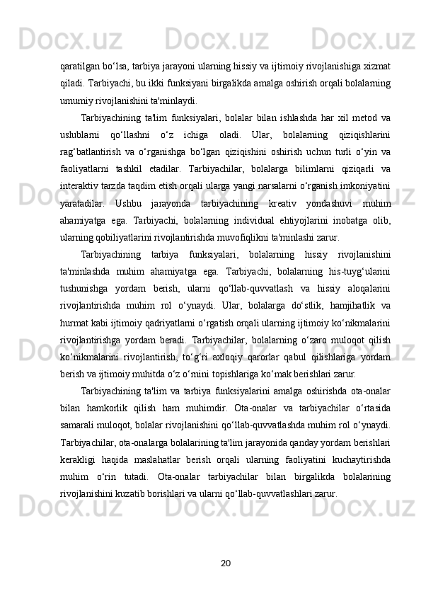 qaratilgan bo‘lsa, tarbiya jarayoni ularning hissiy va ijtimoiy rivojlanishiga xizmat
qiladi. Tarbiyachi, bu ikki funksiyani birgalikda amalga oshirish orqali bolalarning
umumiy rivojlanishini ta'minlaydi.
Tarbiyachining   ta'lim   funksiyalari,   bolalar   bilan   ishlashda   har   xil   metod   va
uslublarni   qo‘llashni   o‘z   ichiga   oladi.   Ular,   bolalarning   qiziqishlarini
rag‘batlantirish   va   o‘rganishga   bo‘lgan   qiziqishini   oshirish   uchun   turli   o‘yin   va
faoliyatlarni   tashkil   etadilar.   Tarbiyachilar,   bolalarga   bilimlarni   qiziqarli   va
interaktiv tarzda taqdim etish orqali ularga yangi narsalarni o‘rganish imkoniyatini
yaratadilar.   Ushbu   jarayonda   tarbiyachining   kreativ   yondashuvi   muhim
ahamiyatga   ega.   Tarbiyachi,   bolalarning   individual   ehtiyojlarini   inobatga   olib,
ularning qobiliyatlarini rivojlantirishda muvofiqlikni ta'minlashi zarur.
Tarbiyachining   tarbiya   funksiyalari,   bolalarning   hissiy   rivojlanishini
ta'minlashda   muhim   ahamiyatga   ega.   Tarbiyachi,   bolalarning   his-tuyg‘ularini
tushunishga   yordam   berish,   ularni   qo‘llab-quvvatlash   va   hissiy   aloqalarini
rivojlantirishda   muhim   rol   o‘ynaydi.   Ular,   bolalarga   do‘stlik,   hamjihatlik   va
hurmat kabi ijtimoiy qadriyatlarni o‘rgatish orqali ularning ijtimoiy ko‘nikmalarini
rivojlantirishga   yordam   beradi.   Tarbiyachilar,   bolalarning   o‘zaro   muloqot   qilish
ko‘nikmalarini   rivojlantirish,   to‘g‘ri   axloqiy   qarorlar   qabul   qilishlariga   yordam
berish va ijtimoiy muhitda o‘z o‘rnini topishlariga ko‘mak berishlari zarur.
Tarbiyachining   ta'lim   va   tarbiya   funksiyalarini   amalga   oshirishda   ota-onalar
bilan   hamkorlik   qilish   ham   muhimdir.   Ota-onalar   va   tarbiyachilar   o‘rtasida
samarali muloqot, bolalar rivojlanishini qo‘llab-quvvatlashda muhim rol o‘ynaydi.
Tarbiyachilar, ota-onalarga bolalarining ta'lim jarayonida qanday yordam berishlari
kerakligi   haqida   maslahatlar   berish   orqali   ularning   faoliyatini   kuchaytirishda
muhim   o‘rin   tutadi.   Ota-onalar   tarbiyachilar   bilan   birgalikda   bolalarining
rivojlanishini kuzatib borishlari va ularni qo‘llab-quvvatlashlari zarur.
20