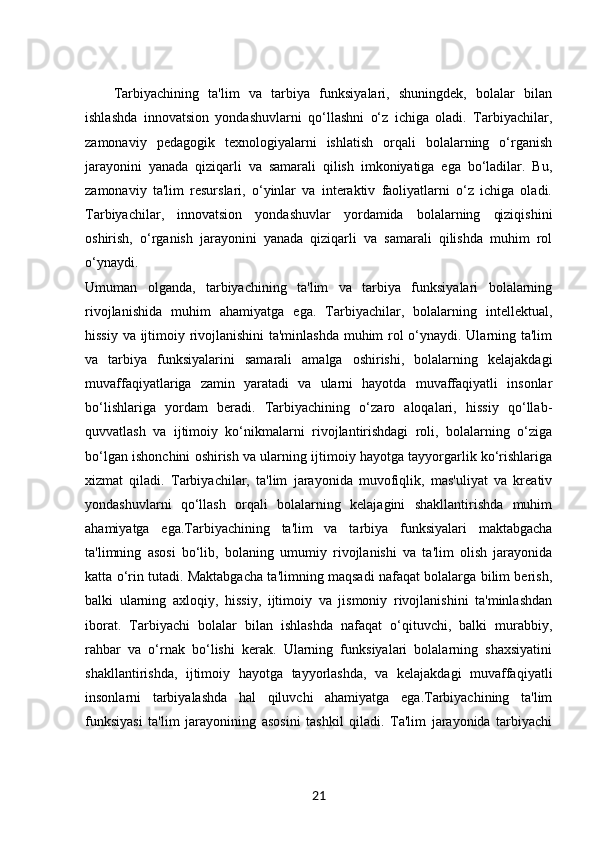 Tarbiyachining   ta'lim   va   tarbiya   funksiyalari,   shuningdek,   bolalar   bilan
ishlashda   innovatsion   yondashuvlarni   qo‘llashni   o‘z   ichiga   oladi.   Tarbiyachilar,
zamonaviy   pedagogik   texnologiyalarni   ishlatish   orqali   bolalarning   o‘rganish
jarayonini   yanada   qiziqarli   va   samarali   qilish   imkoniyatiga   ega   bo‘ladilar.   Bu,
zamonaviy   ta'lim   resurslari,   o‘yinlar   va   interaktiv   faoliyatlarni   o‘z   ichiga   oladi.
Tarbiyachilar,   innovatsion   yondashuvlar   yordamida   bolalarning   qiziqishini
oshirish,   o‘rganish   jarayonini   yanada   qiziqarli   va   samarali   qilishda   muhim   rol
o‘ynaydi.
Umuman   olganda,   tarbiyachining   ta'lim   va   tarbiya   funksiyalari   bolalarning
rivojlanishida   muhim   ahamiyatga   ega.   Tarbiyachilar,   bolalarning   intellektual,
hissiy va ijtimoiy rivojlanishini  ta'minlashda muhim rol o‘ynaydi. Ularning ta'lim
va   tarbiya   funksiyalarini   samarali   amalga   oshirishi,   bolalarning   kelajakdagi
muvaffaqiyatlariga   zamin   yaratadi   va   ularni   hayotda   muvaffaqiyatli   insonlar
bo‘lishlariga   yordam   beradi.   Tarbiyachining   o‘zaro   aloqalari,   hissiy   qo‘llab-
quvvatlash   va   ijtimoiy   ko‘nikmalarni   rivojlantirishdagi   roli,   bolalarning   o‘ziga
bo‘lgan ishonchini oshirish va ularning ijtimoiy hayotga tayyorgarlik ko‘rishlariga
xizmat   qiladi.   Tarbiyachilar,   ta'lim   jarayonida   muvofiqlik,   mas'uliyat   va   kreativ
yondashuvlarni   qo‘llash   orqali   bolalarning   kelajagini   shakllantirishda   muhim
ahamiyatga   ega.Tarbiyachining   ta'lim   va   tarbiya   funksiyalari   maktabgacha
ta'limning   asosi   bo‘lib,   bolaning   umumiy   rivojlanishi   va   ta'lim   olish   jarayonida
katta o‘rin tutadi. Maktabgacha ta'limning maqsadi nafaqat bolalarga bilim berish,
balki   ularning   axloqiy,   hissiy,   ijtimoiy   va   jismoniy   rivojlanishini   ta'minlashdan
iborat.   Tarbiyachi   bolalar   bilan   ishlashda   nafaqat   o‘qituvchi,   balki   murabbiy,
rahbar   va   o‘rnak   bo‘lishi   kerak.   Ularning   funksiyalari   bolalarning   shaxsiyatini
shakllantirishda,   ijtimoiy   hayotga   tayyorlashda,   va   kelajakdagi   muvaffaqiyatli
insonlarni   tarbiyalashda   hal   qiluvchi   ahamiyatga   ega.Tarbiyachining   ta'lim
funksiyasi   ta'lim   jarayonining   asosini   tashkil   qiladi.   Ta'lim   jarayonida   tarbiyachi
21 