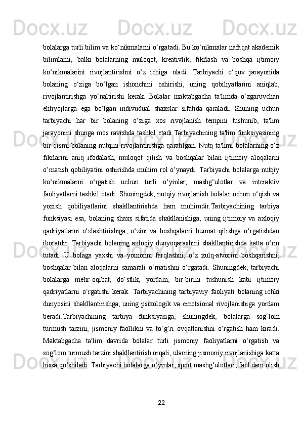 bolalarga turli bilim va ko‘nikmalarni o‘rgatadi. Bu ko‘nikmalar nafaqat akademik
bilimlarni,   balki   bolalarning   muloqot,   kreativlik,   fikrlash   va   boshqa   ijtimoiy
ko‘nikmalarini   rivojlantirishni   o‘z   ichiga   oladi.   Tarbiyachi   o‘quv   jarayonida
bolaning   o‘ziga   bo‘lgan   ishonchini   oshirishi,   uning   qobiliyatlarini   aniqlab,
rivojlantirishga   yo‘naltirishi   kerak.   Bolalar   maktabgacha   ta'limda   o‘zgaruvchan
ehtiyojlarga   ega   bo‘lgan   indivudual   shaxslar   sifatida   qaraladi.   Shuning   uchun
tarbiyachi   har   bir   bolaning   o‘ziga   xos   rivojlanish   tempini   tushunib,   ta'lim
jarayonini shunga mos ravishda tashkil etadi.Tarbiyachining ta'lim funksiyasining
bir qismi  bolaning nutqini rivojlantirishga qaratilgan. Nutq ta'limi bolalarning o‘z
fikrlarini   aniq   ifodalash,   muloqot   qilish   va   boshqalar   bilan   ijtimoiy   aloqalarni
o‘rnatish qobiliyatini oshirishda muhim rol o‘ynaydi. Tarbiyachi  bolalarga nutqiy
ko‘nikmalarni   o‘rgatish   uchun   turli   o‘yinlar,   mashg‘ulotlar   va   interaktiv
faoliyatlarni  tashkil etadi. Shuningdek, nutqiy rivojlanish bolalar  uchun o‘qish va
yozish   qobiliyatlarini   shakllantirishda   ham   muhimdir.Tarbiyachining   tarbiya
funksiyasi   esa,   bolaning   shaxs   sifatida   shakllanishiga,   uning   ijtimoiy   va   axloqiy
qadriyatlarni   o‘zlashtirishiga,   o‘zini   va   boshqalarni   hurmat   qilishga   o‘rgatishdan
iboratdir.  Tarbiyachi  bolaning  axloqiy  dunyoqarashini   shakllantirishda  katta  o‘rin
tutadi.   U   bolaga   yaxshi   va   yomonni   farqlashni,   o‘z   xulq-atvorini   boshqarishni,
boshqalar   bilan   aloqalarni   samarali   o‘rnatishni   o‘rgatadi.   Shuningdek,   tarbiyachi
bolalarga   mehr-oqibat,   do‘stlik,   yordam,   bir-birini   tushunish   kabi   ijtimoiy
qadriyatlarni   o‘rgatishi   kerak.   Tarbiyachining   tarbiyaviy   faoliyati   bolaning   ichki
dunyosini   shakllantirishga,  uning psixologik  va  emotsional   rivojlanishiga  yordam
beradi.Tarbiyachining   tarbiya   funksiyasiga,   shuningdek,   bolalarga   sog‘lom
turmush   tarzini,   jismoniy   faollikni   va   to‘g‘ri   ovqatlanishni   o‘rgatish   ham   kiradi.
Maktabgacha   ta'lim   davrida   bolalar   turli   jismoniy   faoliyatlarni   o‘rgatish   va
sog‘lom turmush tarzini shakllantirish orqali, ularning jismoniy rivojlanishiga katta
hissa qo‘shiladi. Tarbiyachi bolalarga o‘yinlar, sport mashg‘ulotlari, faol dam olish
22