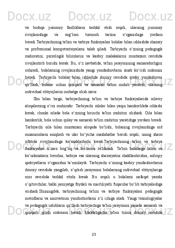 va   boshqa   jismoniy   faolliklarni   tashkil   etish   orqali,   ularning   jismoniy
rivojlanishiga   va   sog‘lom   turmush   tarzini   o‘rganishiga   yordam
beradi.Tarbiyachining ta'lim va tarbiya funksiyalari bolalar bilan ishlashda shaxsiy
va   professional   kompetentsiyalarni   talab   qiladi.   Tarbiyachi   o‘zining   pedagogik
mahoratini,   psixologik   bilimlarini   va   kasbiy   malakalarini   muntazam   ravishda
rivojlantirib   borishi   kerak.   Bu,   o‘z   navbatida,   ta'lim   jarayonining   samaradorligini
oshiradi,   bolalarning   rivojlanishida   yangi   yondashuvlarni   sinab   ko‘rish   imkonini
beradi.   Tarbiyachi   bolalar   bilan   ishlashda   doimiy   ravishda   ijodiy   yondashuvni
qo‘llash,   bolalar   uchun   qiziqarli   va   samarali   ta'lim   muhiti   yaratish,   ularning
individual ehtiyojlarini inobatga olish zarur.
Shu   bilan   birga,   tarbiyachining   ta'lim   va   tarbiya   funksiyalarida   oilaviy
aloqalarning   o‘rni   muhimdir.   Tarbiyachi   oilalar   bilan   yaqin   hamkorlikda   ishlashi
kerak,   chunki   oilada   bola   o‘zining   birinchi   ta'lim   muhitini   olishadi.   Oila   bilan
hamkorlik, bola uchun qulay va samarali ta'lim muhitini yaratishga yordam beradi.
Tarbiyachi   oila   bilan   muntazam   aloqada   bo‘lishi,   bolaning   rivojlanishiga   oid
muammolarni   aniqlash   va   ular   bo‘yicha   maslahatlar   berish   orqali,   uning   shaxs
sifatida   rivojlanishiga   ko‘maklashishi   kerak.Tarbiyachining   ta'lim   va   tarbiya
funksiyalari   o‘zaro   bog‘liq   va   bir-birini   to‘ldiradi.   Ta'lim   bolalarga   bilim   va
ko‘nikmalarni   berishni,   tarbiya   esa   ularning   shaxsiyatini   shakllantirishni,   axloqiy
qadriyatlarni   o‘rganishni   ta’minlaydi.   Tarbiyachi   o‘zining   kasbiy   yondashuvlarini
doimiy   ravishda   yangilab,   o‘qitish   jarayonini   bolalarning   individual   ehtiyojlariga
mos   ravishda   tashkil   etishi   kerak.   Bu   orqali   u   bolalarni   nafaqat   yaxshi
o‘qituvchilar, balki jamiyatga foydali va mas'uliyatli fuqarolar bo‘lib tarbiyalashga
erishadi.Shuningdek,   tarbiyachining   ta'lim   va   tarbiya   funksiyalari   pedagogik
metodlarni   va   innovatsion   yondoshuvlarni   o‘z   ichiga   oladi.   Yangi   texnologiyalar
va pedagogik uslublarni qo‘llash tarbiyachiga ta'lim jarayonini yanada samarali va
qiziqarli   qilish   imkonini   beradi.   Maktabgacha   ta'lim   tizimi   doimiy   ravishda
23 
