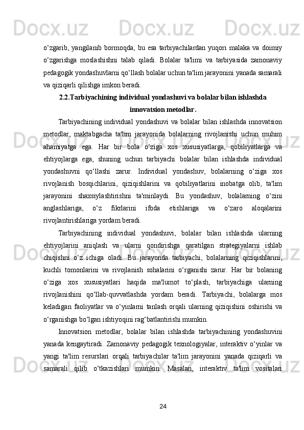 o‘zgarib,   yangilanib  bormoqda,  bu   esa   tarbiyachilardan  yuqori   malaka   va   doimiy
o‘zgarishga   moslashishni   talab   qiladi.   Bolalar   ta'limi   va   tarbiyasida   zamonaviy
pedagogik yondashuvlarni qo‘llash bolalar uchun ta'lim jarayonini yanada samarali
va qiziqarli qilishga imkon beradi.
2.2. Tarbiyachining individual yondashuvi va bolalar bilan ishlashda
innovatsion metodlar.
Tarbiyachining  individual   yondashuvi  va  bolalar   bilan ishlashda  innovatsion
metodlar,   maktabgacha   ta'lim   jarayonida   bolalarning   rivojlanishi   uchun   muhim
ahamiyatga   ega.   Har   bir   bola   o‘ziga   xos   xususiyatlarga,   qobiliyatlarga   va
ehtiyojlarga   ega,   shuning   uchun   tarbiyachi   bolalar   bilan   ishlashda   individual
yondashuvni   qo‘llashi   zarur.   Individual   yondashuv,   bolalarning   o‘ziga   xos
rivojlanish   bosqichlarini,   qiziqishlarini   va   qobiliyatlarini   inobatga   olib,   ta'lim
jarayonini   shaxsiylashtirishni   ta'minlaydi.   Bu   yondashuv,   bolalarning   o‘zini
anglashlariga,   o‘z   fikrlarini   ifoda   etishlariga   va   o‘zaro   aloqalarini
rivojlantirishlariga yordam beradi.
Tarbiyachining   individual   yondashuvi,   bolalar   bilan   ishlashda   ularning
ehtiyojlarini   aniqlash   va   ularni   qondirishga   qaratilgan   strategiyalarni   ishlab
chiqishni   o‘z   ichiga   oladi.   Bu   jarayonda   tarbiyachi,   bolalarning   qiziqishlarini,
kuchli   tomonlarini   va   rivojlanish   sohalarini   o‘rganishi   zarur.   Har   bir   bolaning
o‘ziga   xos   xususiyatlari   haqida   ma'lumot   to‘plash,   tarbiyachiga   ularning
rivojlanishini   qo‘llab-quvvatlashda   yordam   beradi.   Tarbiyachi,   bolalarga   mos
keladigan   faoliyatlar   va   o‘yinlarni   tanlash   orqali   ularning   qiziqishini   oshirishi   va
o‘rganishga bo‘lgan ishtiyoqini rag‘batlantirishi mumkin.
Innovatsion   metodlar,   bolalar   bilan   ishlashda   tarbiyachining   yondashuvini
yanada   kengaytiradi.   Zamonaviy   pedagogik   texnologiyalar,   interaktiv   o‘yinlar   va
yangi   ta'lim   resurslari   orqali   tarbiyachilar   ta'lim   jarayonini   yanada   qiziqarli   va
samarali   qilib   o‘tkazishlari   mumkin.   Masalan,   interaktiv   ta'lim   vositalari
24 