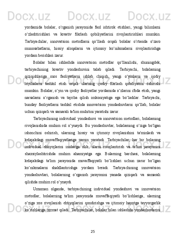 yordamida   bolalar,   o‘rganish   jarayonida   faol   ishtirok   etishlari,   yangi   bilimlarni
o‘zlashtirishlari   va   kreativ   fikrlash   qobiliyatlarini   rivojlantirishlari   mumkin.
Tarbiyachilar,   innovatsion   metodlarni   qo‘llash   orqali   bolalar   o‘rtasida   o‘zaro
munosabatlarni,   hissiy   aloqalarni   va   ijtimoiy   ko‘nikmalarni   rivojlantirishga
yordam berishlari zarur.
Bolalar   bilan   ishlashda   innovatsion   metodlar   qo‘llanilishi,   shuningdek,
tarbiyachining   kreativ   yondashuvini   talab   qiladi.   Tarbiyachi,   bolalarning
qiziqishlariga   mos   faoliyatlarni   ishlab   chiqish,   yangi   o‘yinlarni   va   ijodiy
loyihalarni   tashkil   etish   orqali   ularning   ijodiy   fikrlash   qobiliyatini   oshirishi
mumkin. Bolalar, o‘yin va ijodiy faoliyatlar yordamida o‘zlarini ifoda etish, yangi
narsalarni   o‘rganish   va   tajriba   qilish   imkoniyatiga   ega   bo‘ladilar.   Tarbiyachi,
bunday   faoliyatlarni   tashkil   etishda   innovatsion   yondashuvlarni   qo‘llab,   bolalar
uchun qiziqarli va samarali ta'lim muhitini yaratishi zarur.
Tarbiyachining   individual   yondashuvi   va   innovatsion   metodlari,   bolalarning
rivojlanishida   muhim   rol   o‘ynaydi.   Bu   yondashuvlar,   bolalarning   o‘ziga   bo‘lgan
ishonchini   oshirish,   ularning   hissiy   va   ijtimoiy   rivojlanishini   ta'minlash   va
kelajakdagi   muvaffaqiyatlariga   zamin   yaratadi.   Tarbiyachilar,   har   bir   bolaning
individual   ehtiyojlarini   inobatga   olib,   ularni   rivojlantirish   va   ta'lim   jarayonini
shaxsiylashtirishda   muhim   ahamiyatga   ega.   Bularning   barchasi,   bolalarning
kelajakdagi   ta'lim   jarayonida   muvaffaqiyatli   bo‘lishlari   uchun   zarur   bo‘lgan
ko‘nikmalarni   shakllantirishga   yordam   beradi.   Tarbiyachining   innovatsion
yondashuvlari,   bolalarning   o‘rganish   jarayonini   yanada   qiziqarli   va   samarali
qilishda muhim rol o‘ynaydi.
Umuman   olganda,   tarbiyachining   individual   yondashuvi   va   innovatsion
metodlar,   bolalarning   ta'lim   jarayonida   muvaffaqiyatli   bo‘lishlariga,   ularning
o‘ziga   xos   rivojlanish   ehtiyojlarini   qondirishga   va   ijtimoiy   hayotga   tayyorgarlik
ko‘rishlariga xizmat  qiladi. Tarbiyachilar, bolalar  bilan ishlashda  yondashuvlarini
25 