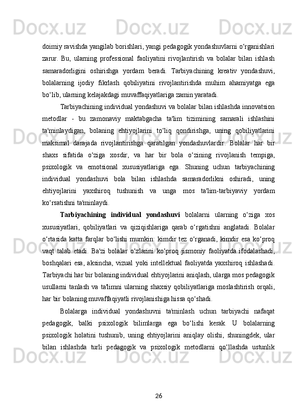 doimiy ravishda yangilab borishlari, yangi pedagogik yondashuvlarni o‘rganishlari
zarur.   Bu,   ularning   professional   faoliyatini   rivojlantirish   va   bolalar   bilan   ishlash
samaradorligini   oshirishga   yordam   beradi.   Tarbiyachining   kreativ   yondashuvi,
bolalarning   ijodiy   fikrlash   qobiliyatini   rivojlantirishda   muhim   ahamiyatga   ega
bo‘lib, ularning kelajakdagi muvaffaqiyatlariga zamin yaratadi.
Tarbiyachining individual yondashuvi va bolalar bilan ishlashda innovatsion
metodlar   -   bu   zamonaviy   maktabgacha   ta'lim   tizimining   samarali   ishlashini
ta'minlaydigan,   bolaning   ehtiyojlarini   to‘liq   qondirishga,   uning   qobiliyatlarini
maksimal   darajada   rivojlantirishga   qaratilgan   yondashuvlardir.   Bolalar   har   bir
shaxs   sifatida   o‘ziga   xosdir,   va   har   bir   bola   o‘zining   rivojlanish   tempiga,
psixologik   va   emotsional   xususiyatlariga   ega.   Shuning   uchun   tarbiyachining
individual   yondashuvi   bola   bilan   ishlashda   samaradorlikni   oshiradi,   uning
ehtiyojlarini   yaxshiroq   tushunish   va   unga   mos   ta'lim-tarbiyaviy   yordam
ko‘rsatishni ta'minlaydi.
Tarbiyachining   individual   yondashuvi   bolalarni   ularning   o‘ziga   xos
xususiyatlari,   qobiliyatlari   va   qiziqishlariga   qarab   o‘rgatishni   anglatadi.   Bolalar
o‘rtasida   katta   farqlar   bo‘lishi   mumkin:   kimdir   tez  o‘rganadi,  kimdir   esa   ko‘proq
vaqt   talab   etadi.   Ba'zi   bolalar   o‘zlarini   ko‘proq   jismoniy   faoliyatda   ifodalashadi,
boshqalari   esa,   aksincha,   vizual   yoki   intellektual   faoliyatda   yaxshiroq   ishlashadi.
Tarbiyachi har bir bolaning individual ehtiyojlarini aniqlash, ularga mos pedagogik
usullarni   tanlash   va   ta'limni   ularning   shaxsiy   qobiliyatlariga   moslashtirish   orqali,
har bir bolaning muvaffaqiyatli rivojlanishiga hissa qo‘shadi.
Bolalarga   individual   yondashuvni   ta'minlash   uchun   tarbiyachi   nafaqat
pedagogik,   balki   psixologik   bilimlarga   ega   bo‘lishi   kerak.   U   bolalarning
psixologik   holatini   tushunib,   uning   ehtiyojlarini   aniqlay   olishi,   shuningdek,   ular
bilan   ishlashda   turli   pedagogik   va   psixologik   metodlarni   qo‘llashda   ustunlik
26 