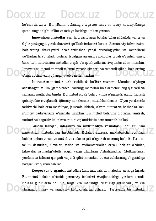 ko‘rsatishi   zarur.   Bu,   albatta,   bolaning   o‘ziga   xos   ruhiy   va   hissiy   xususiyatlariga
qarab, unga to‘g‘ri ta'lim va tarbiya berishga imkon yaratadi.
Innovatsion metodlar   esa, tarbiyachilarga bolalar  bilan ishlashda  yangi  va
ilg‘or pedagogik yondashuvlarni qo‘llash imkonini beradi. Zamonaviy ta'lim tizimi
bolalarning   shaxsiyatini   shakllantirishda   yangi   texnologiyalar   va   metodlarni
qo‘llashni talab qiladi. Bolalar faqatgina an'anaviy metodlar orqali o‘rgatish emas,
balki turli innovatsion metodlar orqali o‘z qobiliyatlarini rivojlantirishlari mumkin.
Innovatsion metodlar orqali ta'limni yanada qiziqarli va samarali qilish, bolalarning
o‘zgaruvchan ehtiyojlariga javob berish mumkin.
Innovatsion   metodlar   turli   shakllarda   bo‘lishi   mumkin.   Masalan,   o‘yinga
asoslangan ta'lim  (game-based learning) metodlari bolalar uchun eng qiziqarli va
samarali usullardan biridir. Bu metod orqali bola o‘yinda o‘rganadi, uning fikrlash
qobiliyatlari rivojlanadi, ijtimoiy ko‘nikmalari mustahkamlanadi. O‘yin yordamida
tarbiyachi bolalarga mas'uliyat, jamoada ishlash, o‘zaro hurmat va boshqalar kabi
ijtimoiy   qadriyatlarni   o‘rgatishi   mumkin.   Bu   metod   bolaning   diqqatini   jamlash,
xotirasi va kognitiv ko‘nikmalarini rivojlantirishda ham samarali bo‘ladi.
Bundan   tashqari,   interaktiv   va   multimediya   vositalari ni   qo‘llash   ham
innovatsion   metodlardan   hisoblanadi.   Bolalar,   ayniqsa,   maktabgacha   yoshdagi
bolalar uchun vizual va audial vositalar orqali o‘rganish osonroq bo‘ladi. Turli xil
ta'lim   dasturlari,   ilovalar,   video   va   audiomateriallar   orqali   bolalar   o‘yinlar,
hikoyalar   va   mashg‘ulotlar   orqali   yangi   bilimlarni   o‘zlashtiradilar.   Multimedialar
yordamida ta'limni qiziqarli va jonli qilish mumkin, bu esa bolalarning o‘rganishga
bo‘lgan qiziqishini oshiradi.
Kooperativ   o‘rganish   metodlari   ham   innovatsion   metodlar   sirasiga   kiradi.
Bu   metod   bolalar   o‘rtasida   jamoaviy   ishlashni   rivojlantirishga   yordam   beradi.
Bolalar   guruhlarga   bo‘linib,   birgalikda   maqsadga   erishishga   intilishadi,   bu   esa
ularning   ijtimoiy   va   jamoaviy   ko‘nikmalarini   oshiradi.   Tarbiyachi   bu   metodni
27 