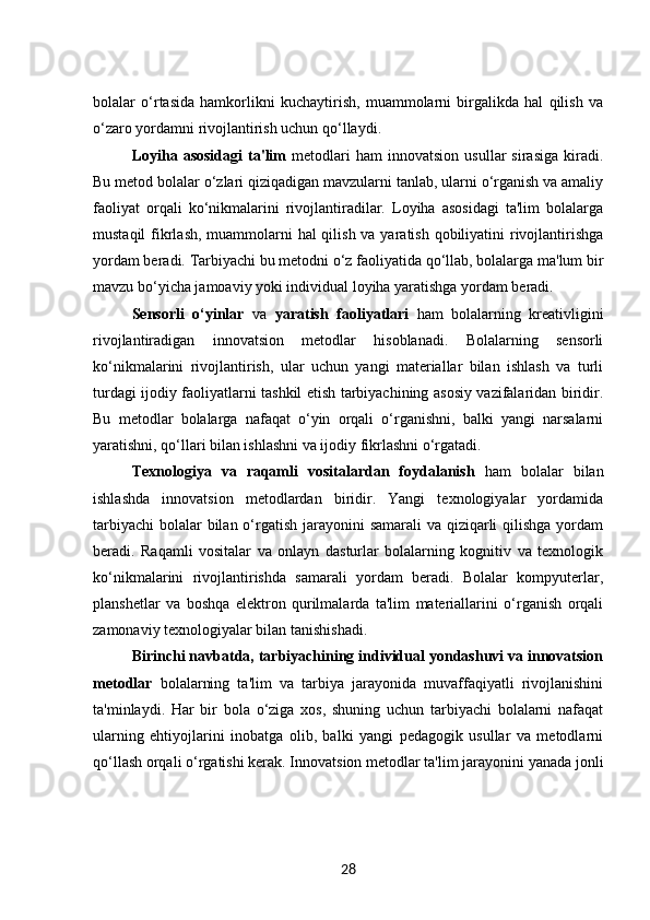 bolalar   o‘rtasida   hamkorlikni   kuchaytirish,   muammolarni   birgalikda   hal   qilish   va
o‘zaro yordamni rivojlantirish uchun qo‘llaydi.
Loyiha  asosidagi   ta'lim   metodlari   ham   innovatsion   usullar   sirasiga   kiradi.
Bu metod bolalar o‘zlari qiziqadigan mavzularni tanlab, ularni o‘rganish va amaliy
faoliyat   orqali   ko‘nikmalarini   rivojlantiradilar.   Loyiha   asosidagi   ta'lim   bolalarga
mustaqil  fikrlash, muammolarni  hal qilish va yaratish qobiliyatini  rivojlantirishga
yordam beradi. Tarbiyachi bu metodni o‘z faoliyatida qo‘llab, bolalarga ma'lum bir
mavzu bo‘yicha jamoaviy yoki individual loyiha yaratishga yordam beradi.
Sensorli   o‘yinlar   va   yaratish   faoliyatlari   ham   bolalarning   kreativligini
rivojlantiradigan   innovatsion   metodlar   hisoblanadi.   Bolalarning   sensorli
ko‘nikmalarini   rivojlantirish,   ular   uchun   yangi   materiallar   bilan   ishlash   va   turli
turdagi ijodiy faoliyatlarni tashkil etish tarbiyachining asosiy vazifalaridan biridir.
Bu   metodlar   bolalarga   nafaqat   o‘yin   orqali   o‘rganishni,   balki   yangi   narsalarni
yaratishni, qo‘llari bilan ishlashni va ijodiy fikrlashni o‘rgatadi.
Texnologiya   va   raqamli   vositalardan   foydalanish   ham   bolalar   bilan
ishlashda   innovatsion   metodlardan   biridir.   Yangi   texnologiyalar   yordamida
tarbiyachi  bolalar bilan o‘rgatish jarayonini samarali  va qiziqarli  qilishga yordam
beradi.   Raqamli   vositalar   va   onlayn   dasturlar   bolalarning   kognitiv   va   texnologik
ko‘nikmalarini   rivojlantirishda   samarali   yordam   beradi.   Bolalar   kompyuterlar,
planshetlar   va   boshqa   elektron   qurilmalarda   ta'lim   materiallarini   o‘rganish   orqali
zamonaviy texnologiyalar bilan tanishishadi.
Birinchi navbatda, tarbiyachining individual yondashuvi va innovatsion
metodlar   bolalarning   ta'lim   va   tarbiya   jarayonida   muvaffaqiyatli   rivojlanishini
ta'minlaydi.   Har   bir   bola   o‘ziga   xos,   shuning   uchun   tarbiyachi   bolalarni   nafaqat
ularning   ehtiyojlarini   inobatga   olib,   balki   yangi   pedagogik   usullar   va   metodlarni
qo‘llash orqali o‘rgatishi kerak. Innovatsion metodlar ta'lim jarayonini yanada jonli
28 