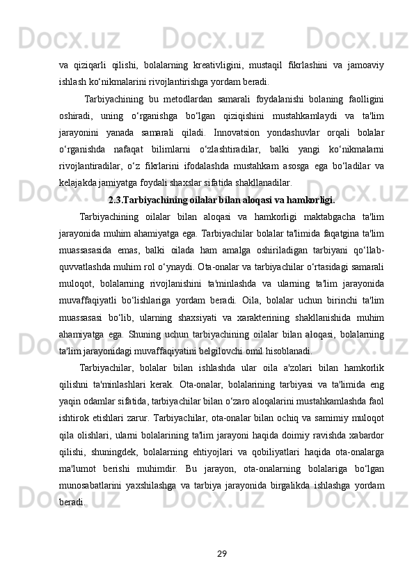 va   qiziqarli   qilishi,   bolalarning   kreativligini,   mustaqil   fikrlashini   va   jamoaviy
ishlash ko‘nikmalarini rivojlantirishga yordam beradi.
Tarbiyachining   bu   metodlardan   samarali   foydalanishi   bolaning   faolligini
oshiradi,   uning   o‘rganishga   bo‘lgan   qiziqishini   mustahkamlaydi   va   ta'lim
jarayonini   yanada   samarali   qiladi.   Innovatsion   yondashuvlar   orqali   bolalar
o‘rganishda   nafaqat   bilimlarni   o‘zlashtiradilar,   balki   yangi   ko‘nikmalarni
rivojlantiradilar,   o‘z   fikrlarini   ifodalashda   mustahkam   asosga   ega   bo‘ladilar   va
kelajakda jamiyatga foydali shaxslar sifatida shakllanadilar.
2.3. Tarbiyachining oilalar bilan aloqasi va hamkorligi.
Tarbiyachining   oilalar   bilan   aloqasi   va   hamkorligi   maktabgacha   ta'lim
jarayonida muhim ahamiyatga ega. Tarbiyachilar bolalar ta'limida faqatgina ta'lim
muassasasida   emas,   balki   oilada   ham   amalga   oshiriladigan   tarbiyani   qo‘llab-
quvvatlashda muhim rol o‘ynaydi. Ota-onalar va tarbiyachilar o‘rtasidagi samarali
muloqot,   bolalarning   rivojlanishini   ta'minlashda   va   ularning   ta'lim   jarayonida
muvaffaqiyatli   bo‘lishlariga   yordam   beradi.   Oila,   bolalar   uchun   birinchi   ta'lim
muassasasi   bo‘lib,   ularning   shaxsiyati   va   xarakterining   shakllanishida   muhim
ahamiyatga   ega.   Shuning   uchun   tarbiyachining   oilalar   bilan   aloqasi,   bolalarning
ta'lim jarayonidagi muvaffaqiyatini belgilovchi omil hisoblanadi.
Tarbiyachilar,   bolalar   bilan   ishlashda   ular   oila   a'zolari   bilan   hamkorlik
qilishni   ta'minlashlari   kerak.   Ota-onalar,   bolalarining   tarbiyasi   va   ta'limida   eng
yaqin odamlar sifatida, tarbiyachilar bilan o‘zaro aloqalarini mustahkamlashda faol
ishtirok etishlari   zarur.  Tarbiyachilar, ota-onalar  bilan  ochiq va  samimiy  muloqot
qila  olishlari,   ularni   bolalarining   ta'lim   jarayoni   haqida  doimiy   ravishda   xabardor
qilishi,   shuningdek,   bolalarning   ehtiyojlari   va   qobiliyatlari   haqida   ota-onalarga
ma'lumot   berishi   muhimdir.   Bu   jarayon,   ota-onalarning   bolalariga   bo‘lgan
munosabatlarini   yaxshilashga   va   tarbiya   jarayonida   birgalikda   ishlashga   yordam
beradi.
29 