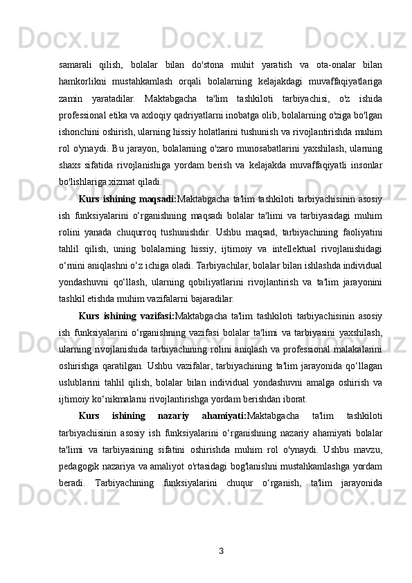 samarali   qilish,   bolalar   bilan   do'stona   muhit   yaratish   va   ota-onalar   bilan
hamkorlikni   mustahkamlash   orqali   bolalarning   kelajakdagi   muvaffaqiyatlariga
zamin   yaratadilar.   Maktabgacha   ta'lim   tashkiloti   tarbiyachisi,   o'z   ishida
professional etika va axloqiy qadriyatlarni inobatga olib, bolalarning o'ziga bo'lgan
ishonchini oshirish, ularning hissiy holatlarini tushunish va rivojlantirishda muhim
rol   o'ynaydi.   Bu   jarayon,   bolalarning   o'zaro   munosabatlarini   yaxshilash,   ularning
shaxs   sifatida   rivojlanishiga   yordam   berish   va   kelajakda   muvaffaqiyatli   insonlar
bo'lishlariga xizmat qiladi.
Kurs ishining maqsadi: Maktabgacha  ta'lim tashkiloti  tarbiyachisinin  asosiy
ish   funksiyalarini   o‘rganishning   maqsadi   bolalar   ta'limi   va   tarbiyasidagi   muhim
rolini   yanada   chuqurroq   tushunishdir.   Ushbu   maqsad,   tarbiyachining   faoliyatini
tahlil   qilish,   uning   bolalarning   hissiy,   ijtimoiy   va   intellektual   rivojlanishidagi
o‘rnini aniqlashni o‘z ichiga oladi. Tarbiyachilar, bolalar bilan ishlashda individual
yondashuvni   qo‘llash,   ularning   qobiliyatlarini   rivojlantirish   va   ta'lim   jarayonini
tashkil etishda muhim vazifalarni bajaradilar.
Kurs   ishining   vazifasi: Maktabgacha   ta'lim   tashkiloti   tarbiyachisinin   asosiy
ish   funksiyalarini   o‘rganishning   vazifasi   bolalar   ta'limi   va   tarbiyasini   yaxshilash,
ularning rivojlanishida tarbiyachining rolini  aniqlash  va professional  malakalarini
oshirishga   qaratilgan.   Ushbu   vazifalar,   tarbiyachining   ta'lim   jarayonida   qo‘llagan
uslublarini   tahlil   qilish,   bolalar   bilan   individual   yondashuvni   amalga   oshirish   va
ijtimoiy ko‘nikmalarni rivojlantirishga yordam berishdan iborat.
Kurs   ishining   nazariy   ahamiyati: Maktabgacha   ta'lim   tashkiloti
tarbiyachisinin   asosiy   ish   funksiyalarini   o‘rganishning   nazariy   ahamiyati   bolalar
ta'limi   va   tarbiyasining   sifatini   oshirishda   muhim   rol   o'ynaydi.   Ushbu   mavzu,
pedagogik nazariya va amaliyot o'rtasidagi bog'lanishni mustahkamlashga yordam
beradi.   Tarbiyachining   funksiyalarini   chuqur   o‘rganish,   ta'lim   jarayonida
3