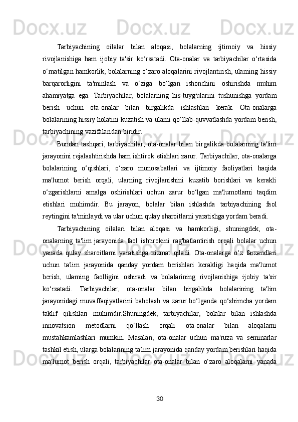 Tarbiyachining   oilalar   bilan   aloqasi,   bolalarning   ijtimoiy   va   hissiy
rivojlanishiga   ham   ijobiy   ta'sir   ko‘rsatadi.   Ota-onalar   va   tarbiyachilar   o‘rtasida
o‘rnatilgan hamkorlik, bolalarning o‘zaro aloqalarini rivojlantirish, ularning hissiy
barqarorligini   ta'minlash   va   o‘ziga   bo‘lgan   ishonchini   oshirishda   muhim
ahamiyatga   ega.   Tarbiyachilar,   bolalarning   his-tuyg'ularini   tushunishga   yordam
berish   uchun   ota-onalar   bilan   birgalikda   ishlashlari   kerak.   Ota-onalarga
bolalarining hissiy holatini kuzatish va ularni qo‘llab-quvvatlashda yordam berish,
tarbiyachining vazifalaridan biridir.
Bundan   tashqari,   tarbiyachilar,   ota-onalar   bilan   birgalikda   bolalarning   ta'lim
jarayonini rejalashtirishda ham ishtirok etishlari zarur. Tarbiyachilar, ota-onalarga
bolalarining   o‘qishlari,   o‘zaro   munosabatlari   va   ijtimoiy   faoliyatlari   haqida
ma'lumot   berish   orqali,   ularning   rivojlanishini   kuzatib   borishlari   va   kerakli
o‘zgarishlarni   amalga   oshirishlari   uchun   zarur   bo‘lgan   ma'lumotlarni   taqdim
etishlari   muhimdir.   Bu   jarayon,   bolalar   bilan   ishlashda   tarbiyachining   faol
reytingini ta'minlaydi va ular uchun qulay sharoitlarni yaratishga yordam beradi.
Tarbiyachining   oilalari   bilan   aloqasi   va   hamkorligi,   shuningdek,   ota-
onalarning   ta'lim   jarayonida   faol   ishtirokini   rag'batlantirish   orqali   bolalar   uchun
yanada   qulay   sharoitlarni   yaratishga   xizmat   qiladi.   Ota-onalarga   o‘z   farzandlari
uchun   ta'lim   jarayonida   qanday   yordam   berishlari   kerakligi   haqida   ma'lumot
berish,   ularning   faolligini   oshiradi   va   bolalarining   rivojlanishiga   ijobiy   ta'sir
ko‘rsatadi.   Tarbiyachilar,   ota-onalar   bilan   birgalikda   bolalarining   ta'lim
jarayonidagi   muvaffaqiyatlarini   baholash   va   zarur   bo‘lganda   qo‘shimcha   yordam
taklif   qilishlari   muhimdir.Shuningdek,   tarbiyachilar,   bolalar   bilan   ishlashda
innovatsion   metodlarni   qo‘llash   orqali   ota-onalar   bilan   aloqalarni
mustahkamlashlari   mumkin.   Masalan,   ota-onalar   uchun   ma'ruza   va   seminarlar
tashkil etish, ularga bolalarining ta'lim jarayonida qanday yordam berishlari haqida
ma'lumot   berish   orqali,   tarbiyachilar   ota-onalar   bilan   o‘zaro   aloqalarni   yanada
30 