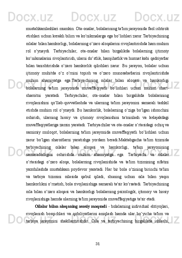 mustahkamlashlari mumkin. Ota-onalar, bolalarining ta'lim jarayonida faol ishtirok
etishlari uchun kerakli bilim va ko‘nikmalarga ega bo‘lishlari zarur.Tarbiyachining
oilalar bilan hamkorligi, bolalarning o‘zaro aloqalarini rivojlantirishda ham muhim
rol   o‘ynaydi.   Tarbiyachilar,   ota-onalar   bilan   birgalikda   bolalarning   ijtimoiy
ko‘nikmalarini rivojlantirish, ularni do‘stlik, hamjihatlik va hurmat kabi qadriyatlar
bilan   tanishtirishda   o‘zaro   hamkorlik   qilishlari   zarur.   Bu   jarayon,   bolalar   uchun
ijtimoiy   muhitda   o‘z   o‘rnini   topish   va   o‘zaro   munosabatlarini   rivojlantirishda
muhim   ahamiyatga   ega.Tarbiyachining   oilalar   bilan   aloqasi   va   hamkorligi
bolalarning   ta'lim   jarayonida   muvaffaqiyatli   bo‘lishlari   uchun   muhim   shart-
sharoitni   yaratadi.   Tarbiyachilar,   ota-onalar   bilan   birgalikda   bolalarining
rivojlanishini   qo‘llab-quvvatlashda   va   ularning   ta'lim   jarayonini   samarali   tashkil
etishda muhim rol o‘ynaydi. Bu hamkorlik, bolalarning o‘ziga bo‘lgan ishonchini
oshirish,   ularning   hissiy   va   ijtimoiy   rivojlanishini   ta'minlash   va   kelajakdagi
muvaffaqiyatlariga zamin yaratadi. Tarbiyachilar va ota-onalar o‘rtasidagi ochiq va
samimiy   muloqot,   bolalarning   ta'lim   jarayonida   muvaffaqiyatli   bo‘lishlari   uchun
zarur   bo‘lgan   sharoitlarni   yaratishga   yordam   beradi.Maktabgacha   ta'lim   tizimida
tarbiyachining   oilalar   bilan   aloqasi   va   hamkorligi,   ta'lim   jarayonining
samaradorligini   oshirishda   muhim   ahamiyatga   ega.   Tarbiyachi   va   oilalar
o‘rtasidagi   o‘zaro   aloqa,   bolalarning   rivojlanishida   va   ta'lim   tizimining   sifatini
yaxshilashda   mustahkam   poydevor   yaratadi.   Har   bir   bola   o‘zining   birinchi   ta'lim
va   tarbiya   tizimini   oilasida   qabul   qiladi,   shuning   uchun   oila   bilan   yaqin
hamkorlikni o‘rnatish, bola rivojlanishiga samarali ta'sir ko‘rsatadi. Tarbiyachining
oila   bilan   o‘zaro   aloqasi   va   hamkorligi   bolalarning   psixologik,   ijtimoiy   va   hissiy
rivojlanishiga hamda ularning ta'lim jarayonida muvaffaqiyatiga ta'sir etadi.
Oilalar bilan aloqaning asosiy maqsadi   - bolalarning individual ehtiyojlari,
rivojlanish   bosqichlari   va   qobiliyatlarini   aniqlash   hamda   ular   bo‘yicha   ta'lim   va
tarbiya   jarayonini   shakllantirishdir.   Oila   va   tarbiyachining   birgalikda   ishlashi,
31