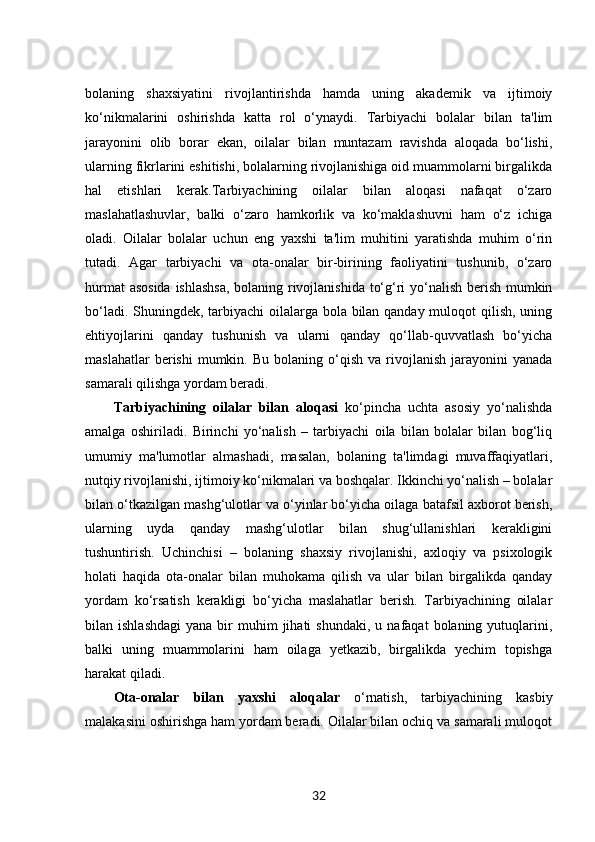 bolaning   shaxsiyatini   rivojlantirishda   hamda   uning   akademik   va   ijtimoiy
ko‘nikmalarini   oshirishda   katta   rol   o‘ynaydi.   Tarbiyachi   bolalar   bilan   ta'lim
jarayonini   olib   borar   ekan,   oilalar   bilan   muntazam   ravishda   aloqada   bo‘lishi,
ularning fikrlarini eshitishi, bolalarning rivojlanishiga oid muammolarni birgalikda
hal   etishlari   kerak.Tarbiyachining   oilalar   bilan   aloqasi   nafaqat   o‘zaro
maslahatlashuvlar,   balki   o‘zaro   hamkorlik   va   ko‘maklashuvni   ham   o‘z   ichiga
oladi.   Oilalar   bolalar   uchun   eng   yaxshi   ta'lim   muhitini   yaratishda   muhim   o‘rin
tutadi.   Agar   tarbiyachi   va   ota-onalar   bir-birining   faoliyatini   tushunib,   o‘zaro
hurmat asosida ishlashsa, bolaning rivojlanishida to‘g‘ri yo‘nalish berish mumkin
bo‘ladi. Shuningdek, tarbiyachi  oilalarga bola bilan qanday muloqot  qilish, uning
ehtiyojlarini   qanday   tushunish   va   ularni   qanday   qo‘llab-quvvatlash   bo‘yicha
maslahatlar  berishi  mumkin.  Bu  bolaning  o‘qish  va   rivojlanish   jarayonini  yanada
samarali qilishga yordam beradi.
Tarbiyachining   oilalar   bilan   aloqasi   ko‘pincha   uchta   asosiy   yo‘nalishda
amalga   oshiriladi.   Birinchi   yo‘nalish   –   tarbiyachi   oila   bilan   bolalar   bilan   bog‘liq
umumiy   ma'lumotlar   almashadi,   masalan,   bolaning   ta'limdagi   muvaffaqiyatlari,
nutqiy rivojlanishi, ijtimoiy ko‘nikmalari va boshqalar. Ikkinchi yo‘nalish – bolalar
bilan o‘tkazilgan mashg‘ulotlar va o‘yinlar bo‘yicha oilaga batafsil axborot berish,
ularning   uyda   qanday   mashg‘ulotlar   bilan   shug‘ullanishlari   kerakligini
tushuntirish.   Uchinchisi   –   bolaning   shaxsiy   rivojlanishi,   axloqiy   va   psixologik
holati   haqida   ota-onalar   bilan   muhokama   qilish   va   ular   bilan   birgalikda   qanday
yordam   ko‘rsatish   kerakligi   bo‘yicha   maslahatlar   berish.   Tarbiyachining   oilalar
bilan  ishlashdagi   yana  bir   muhim  jihati  shundaki,   u  nafaqat   bolaning  yutuqlarini,
balki   uning   muammolarini   ham   oilaga   yetkazib,   birgalikda   yechim   topishga
harakat qiladi.
Ota-onalar   bilan   yaxshi   aloqalar   o‘rnatish,   tarbiyachining   kasbiy
malakasini oshirishga ham yordam beradi. Oilalar bilan ochiq va samarali muloqot
32