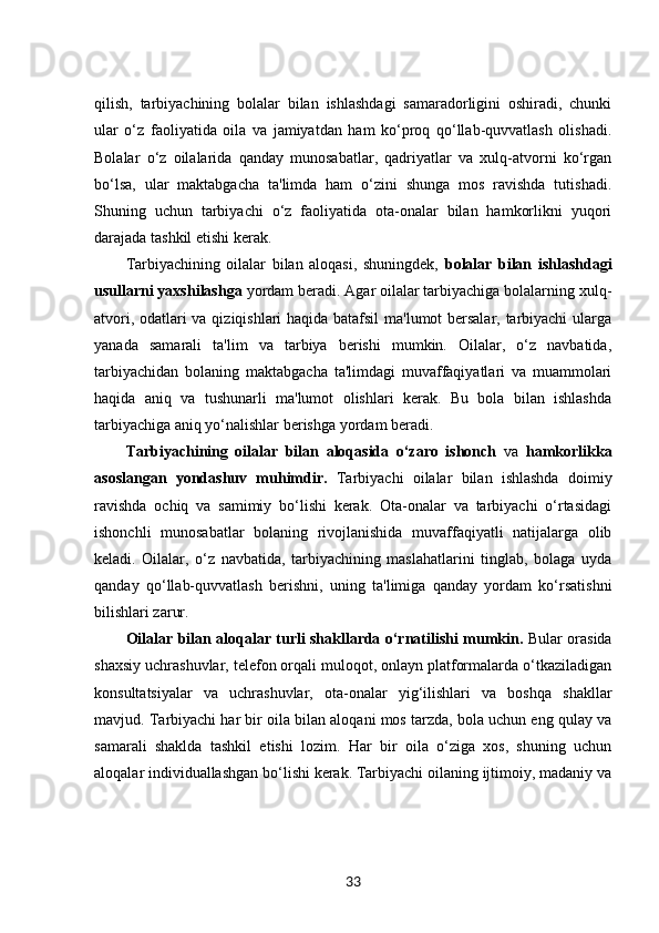qilish,   tarbiyachining   bolalar   bilan   ishlashdagi   samaradorligini   oshiradi,   chunki
ular   o‘z   faoliyatida   oila   va   jamiyatdan   ham   ko‘proq   qo‘llab-quvvatlash   olishadi.
Bolalar   o‘z   oilalarida   qanday   munosabatlar,   qadriyatlar   va   xulq-atvorni   ko‘rgan
bo‘lsa,   ular   maktabgacha   ta'limda   ham   o‘zini   shunga   mos   ravishda   tutishadi.
Shuning   uchun   tarbiyachi   o‘z   faoliyatida   ota-onalar   bilan   hamkorlikni   yuqori
darajada tashkil etishi kerak.
Tarbiyachining   oilalar   bilan   aloqasi,   shuningdek,   bolalar   bilan   ishlashdagi
usullarni yaxshilashga  yordam beradi. Agar oilalar tarbiyachiga bolalarning xulq-
atvori, odatlari va qiziqishlari haqida batafsil ma'lumot bersalar, tarbiyachi  ularga
yanada   samarali   ta'lim   va   tarbiya   berishi   mumkin.   Oilalar,   o‘z   navbatida,
tarbiyachidan   bolaning   maktabgacha   ta'limdagi   muvaffaqiyatlari   va   muammolari
haqida   aniq   va   tushunarli   ma'lumot   olishlari   kerak.   Bu   bola   bilan   ishlashda
tarbiyachiga aniq yo‘nalishlar berishga yordam beradi.
Tarbiyachining   oilalar   bilan   aloqasida   o‘zaro   ishonch   va   hamkorlikka
asoslangan   yondashuv   muhimdir.   Tarbiyachi   oilalar   bilan   ishlashda   doimiy
ravishda   ochiq   va   samimiy   bo‘lishi   kerak.   Ota-onalar   va   tarbiyachi   o‘rtasidagi
ishonchli   munosabatlar   bolaning   rivojlanishida   muvaffaqiyatli   natijalarga   olib
keladi.   Oilalar,   o‘z   navbatida,   tarbiyachining   maslahatlarini   tinglab,   bolaga   uyda
qanday   qo‘llab-quvvatlash   berishni,   uning   ta'limiga   qanday   yordam   ko‘rsatishni
bilishlari zarur.
Oilalar bilan aloqalar turli shakllarda o‘rnatilishi mumkin.   Bular orasida
shaxsiy uchrashuvlar, telefon orqali muloqot, onlayn platformalarda o‘tkaziladigan
konsultatsiyalar   va   uchrashuvlar,   ota-onalar   yig‘ilishlari   va   boshqa   shakllar
mavjud. Tarbiyachi har bir oila bilan aloqani mos tarzda, bola uchun eng qulay va
samarali   shaklda   tashkil   etishi   lozim.   Har   bir   oila   o‘ziga   xos,   shuning   uchun
aloqalar individuallashgan bo‘lishi kerak. Tarbiyachi oilaning ijtimoiy, madaniy va
33