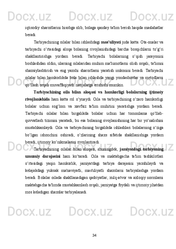 iqtisodiy sharoitlarini hisobga olib, bolaga qanday ta'lim berish haqida maslahatlar
beradi.
Tarbiyachining oilalar bilan ishlashdagi   mas'uliyati  juda katta. Ota-onalar va
tarbiyachi   o‘rtasidagi   aloqa   bolaning   rivojlanishidagi   barcha   bosqichlarni   to‘g‘ri
shakllantirishga   yordam   beradi.   Tarbiyachi   bolalarning   o‘qish   jarayonini
boshlashdan oldin, ularning oilalaridan muhim ma'lumotlarni olish orqali, ta'limni
shaxsiylashtirish   va   eng   yaxshi   sharoitlarni   yaratish   imkonini   beradi.   Tarbiyachi
oilalar   bilan   hamkorlikda   bola   bilan   ishlashda   yangi   yondashuvlar   va   metodlarni
qo‘llash orqali muvaffaqiyatli natijalarga erishishi mumkin.
Tarbiyachining   oila   bilan   aloqasi   va   hamkorligi   bolalarning   ijtimoiy
rivojlanishida   ham   katta   rol   o‘ynaydi.   Oila   va   tarbiyachining   o‘zaro   hamkorligi
bolalar   uchun   sog‘lom   va   xavfsiz   ta'lim   muhitini   yaratishga   yordam   beradi.
Tarbiyachi   oilalar   bilan   birgalikda   bolalar   uchun   har   tomonlama   qo‘llab-
quvvatlash  tizimini  yaratadi,  bu  esa   bolaning  rivojlanishining   har  bir   yo‘nalishini
mustahkamlaydi.   Oila   va   tarbiyachining   birgalikda   ishlashlari   bolalarning   o‘ziga
bo‘lgan   ishonchini   oshiradi,   o‘zlarining   shaxs   sifatida   shakllanishiga   yordam
beradi, ijtimoiy ko‘nikmalarini rivojlantiradi.
Tarbiyachining   oilalar   bilan   aloqasi,   shuningdek,   jamiyatdagi   tarbiyaning
umumiy   darajasini   ham   ko‘taradi.   Oila   va   maktabgacha   ta'lim   tashkilotlari
o‘rtasidagi   yaqin   hamkorlik,   jamiyatdagi   tarbiya   darajasini   yaxshilaydi   va
kelajakdagi   yuksak   ma'naviyatli,   mas'uliyatli   shaxslarni   tarbiyalashga   yordam
beradi. Bolalar oilada shakllanadigan qadriyatlar, xulq-atvor va axloqiy normlarni
maktabgacha ta'limda mustahkamlash orqali, jamiyatga foydali va ijtimoiy jihatdan
mos keladigan shaxslar tarbiyalanadi.
34