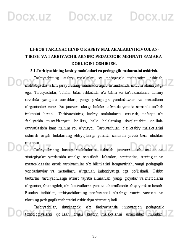 III-BOB. TARBIYACHINING KASBIY MALAKALARINI RIVOJLAN-
TIRISH VA TARBIYACHILARNING PEDAGOGIK MEHNATI SAMARA-
DORLIGINI OSHIRISH.
3.1. Tarbiyachining kasbiy malakalari va pedagogik mahoratini oshirish.
Tarbiyachining   kasbiy   malakalari   va   pedagogik   mahoratini   oshirish,
maktabgacha ta'lim  jarayonining samaradorligini  ta'minlashda  muhim  ahamiyatga
ega.   Tarbiyachilar,   bolalar   bilan   ishlashda   o‘z   bilim   va   ko‘nikmalarini   doimiy
ravishda   yangilab   borishlari,   yangi   pedagogik   yondashuvlar   va   metodlarni
o‘rganishlari   zarur.   Bu   jarayon,   ularga   bolalar   ta'limida   yanada   samarali   bo‘lish
imkonini   beradi.   Tarbiyachining   kasbiy   malakalarini   oshirish,   nafaqat   o‘z
faoliyatida   muvaffaqiyatli   bo‘lish,   balki   bolalarning   rivojlanishini   qo‘llab-
quvvatlashda   ham   muhim   rol   o‘ynaydi.   Tarbiyachilar,   o‘z   kasbiy   malakalarini
oshirish   orqali   bolalarning   ehtiyojlariga   yanada   samarali   javob   bera   olishlari
mumkin.
Tarbiyachining   kasbiy   malakalarini   oshirish   jarayoni,   turli   usullar   va
strategiyalar   yordamida   amalga   oshiriladi.   Masalan,   seminarlar,   treninglar   va
master-klasslar   orqali   tarbiyachilar   o‘z   bilimlarini   kengaytirish,   yangi   pedagogik
yondashuvlar   va   metodlarni   o‘rganish   imkoniyatiga   ega   bo‘lishadi.   Ushbu
tadbirlar,   tarbiyachilarga   o‘zaro   tajriba   almashish,   yangi   g'oyalar   va   metodlarni
o‘rganish, shuningdek, o‘z faoliyatlarini yanada takomillashtirishga yordam beradi.
Bunday   tadbirlar,   tarbiyachilarning   professional   o‘sishiga   zamin   yaratadi   va
ularning pedagogik mahoratini oshirishga xizmat qiladi.
Tarbiyachilar,   shuningdek,   o‘z   faoliyatlarida   innovatsion   pedagogik
texnologiyalarni   qo‘llash   orqali   kasbiy   malakalarini   oshirishlari   mumkin.
35