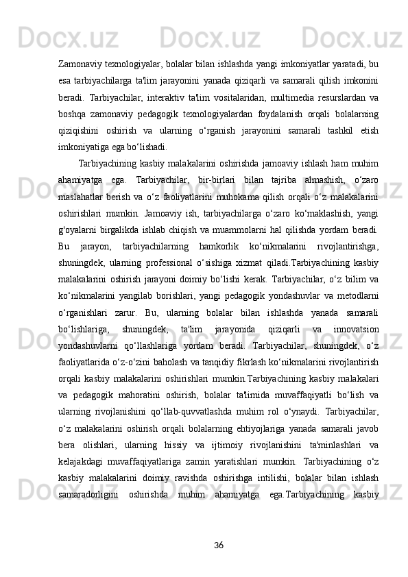 Zamonaviy texnologiyalar, bolalar bilan ishlashda yangi imkoniyatlar yaratadi, bu
esa   tarbiyachilarga   ta'lim   jarayonini   yanada   qiziqarli   va   samarali   qilish   imkonini
beradi.   Tarbiyachilar,   interaktiv   ta'lim   vositalaridan,   multimedia   resurslardan   va
boshqa   zamonaviy   pedagogik   texnologiyalardan   foydalanish   orqali   bolalarning
qiziqishini   oshirish   va   ularning   o‘rganish   jarayonini   samarali   tashkil   etish
imkoniyatiga ega bo‘lishadi.
Tarbiyachining  kasbiy  malakalarini  oshirishda  jamoaviy  ishlash  ham   muhim
ahamiyatga   ega.   Tarbiyachilar,   bir-birlari   bilan   tajriba   almashish,   o‘zaro
maslahatlar   berish   va   o‘z   faoliyatlarini   muhokama   qilish   orqali   o‘z   malakalarini
oshirishlari   mumkin.   Jamoaviy   ish,   tarbiyachilarga   o‘zaro   ko‘maklashish,   yangi
g'oyalarni   birgalikda   ishlab   chiqish   va   muammolarni   hal   qilishda   yordam   beradi.
Bu   jarayon,   tarbiyachilarning   hamkorlik   ko‘nikmalarini   rivojlantirishga,
shuningdek,   ularning   professional   o‘sishiga   xizmat   qiladi.Tarbiyachining   kasbiy
malakalarini   oshirish   jarayoni   doimiy   bo‘lishi   kerak.   Tarbiyachilar,   o‘z   bilim   va
ko‘nikmalarini   yangilab   borishlari,   yangi   pedagogik   yondashuvlar   va   metodlarni
o‘rganishlari   zarur.   Bu,   ularning   bolalar   bilan   ishlashda   yanada   samarali
bo‘lishlariga,   shuningdek,   ta'lim   jarayonida   qiziqarli   va   innovatsion
yondashuvlarni   qo‘llashlariga   yordam   beradi.   Tarbiyachilar,   shuningdek,   o‘z
faoliyatlarida o‘z-o‘zini baholash va tanqidiy fikrlash ko‘nikmalarini rivojlantirish
orqali   kasbiy   malakalarini   oshirishlari   mumkin.Tarbiyachining   kasbiy   malakalari
va   pedagogik   mahoratini   oshirish,   bolalar   ta'limida   muvaffaqiyatli   bo‘lish   va
ularning   rivojlanishini   qo‘llab-quvvatlashda   muhim   rol   o‘ynaydi.   Tarbiyachilar,
o‘z   malakalarini   oshirish   orqali   bolalarning   ehtiyojlariga   yanada   samarali   javob
bera   olishlari,   ularning   hissiy   va   ijtimoiy   rivojlanishini   ta'minlashlari   va
kelajakdagi   muvaffaqiyatlariga   zamin   yaratishlari   mumkin.   Tarbiyachining   o‘z
kasbiy   malakalarini   doimiy   ravishda   oshirishga   intilishi,   bolalar   bilan   ishlash
samaradorligini   oshirishda   muhim   ahamiyatga   ega. Tarbiyachining   kasbiy
36 