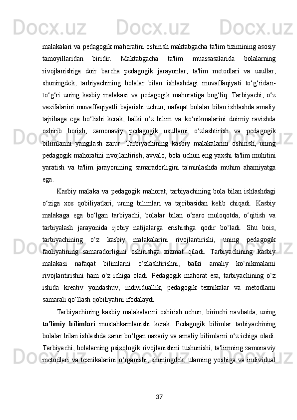 malakalari va pedagogik mahoratini oshirish maktabgacha ta'lim tizimining asosiy
tamoyillaridan   biridir.   Maktabgacha   ta'lim   muassasalarida   bolalarning
rivojlanishiga   doir   barcha   pedagogik   jarayonlar,   ta'lim   metodlari   va   usullar,
shuningdek,   tarbiyachining   bolalar   bilan   ishlashdagi   muvaffaqiyati   to‘g‘ridan-
to‘g‘ri   uning   kasbiy   malakasi   va   pedagogik   mahoratiga   bog‘liq.   Tarbiyachi,   o‘z
vazifalarini muvaffaqiyatli bajarishi uchun, nafaqat bolalar bilan ishlashda amaliy
tajribaga   ega   bo‘lishi   kerak,   balki   o‘z   bilim   va   ko‘nikmalarini   doimiy   ravishda
oshirib   borish,   zamonaviy   pedagogik   usullarni   o‘zlashtirish   va   pedagogik
bilimlarini   yangilash   zarur.   Tarbiyachining   kasbiy   malakalarini   oshirish,   uning
pedagogik mahoratini rivojlantirish, avvalo, bola uchun eng yaxshi ta'lim muhitini
yaratish   va   ta'lim   jarayonining   samaradorligini   ta'minlashda   muhim   ahamiyatga
ega.
Kasbiy   malaka   va   pedagogik   mahorat,   tarbiyachining   bola   bilan   ishlashdagi
o‘ziga   xos   qobiliyatlari,   uning   bilimlari   va   tajribasidan   kelib   chiqadi.   Kasbiy
malakaga   ega   bo‘lgan   tarbiyachi,   bolalar   bilan   o‘zaro   muloqotda,   o‘qitish   va
tarbiyalash   jarayonida   ijobiy   natijalarga   erishishga   qodir   bo‘ladi.   Shu   bois,
tarbiyachining   o‘z   kasbiy   malakalarini   rivojlantirishi,   uning   pedagogik
faoliyatining   samaradorligini   oshirishga   xizmat   qiladi.   Tarbiyachining   kasbiy
malakasi   nafaqat   bilimlarni   o‘zlashtirishni,   balki   amaliy   ko‘nikmalarni
rivojlantirishni   ham   o‘z   ichiga   oladi.   Pedagogik   mahorat   esa,   tarbiyachining   o‘z
ishida   kreativ   yondashuv,   individuallik,   pedagogik   texnikalar   va   metodlarni
samarali qo‘llash qobiliyatini ifodalaydi.
Tarbiyachining   kasbiy   malakalarini   oshirish   uchun,   birinchi   navbatda,   uning
ta'limiy   bilimlari   mustahkamlanishi   kerak.   Pedagogik   bilimlar   tarbiyachining
bolalar bilan ishlashda zarur bo‘lgan nazariy va amaliy bilimlarni o‘z ichiga oladi.
Tarbiyachi, bolalarning psixologik rivojlanishini tushunishi, ta'limning zamonaviy
metodlari   va   texnikalarini   o‘rganishi,   shuningdek,   ularning   yoshiga   va   individual
37 