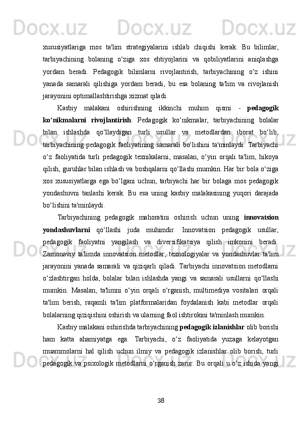 xususiyatlariga   mos   ta'lim   strategiyalarini   ishlab   chiqishi   kerak.   Bu   bilimlar,
tarbiyachining   bolaning   o‘ziga   xos   ehtiyojlarini   va   qobiliyatlarini   aniqlashga
yordam   beradi.   Pedagogik   bilimlarni   rivojlantirish,   tarbiyachining   o‘z   ishini
yanada   samarali   qilishiga   yordam   beradi,   bu   esa   bolaning   ta'lim   va   rivojlanish
jarayonini optimallashtirishga xizmat qiladi.
Kasbiy   malakani   oshirishning   ikkinchi   muhim   qismi   -   pedagogik
ko‘nikmalarni   rivojlantirish .   Pedagogik   ko‘nikmalar,   tarbiyachining   bolalar
bilan   ishlashda   qo‘llaydigan   turli   usullar   va   metodlardan   iborat   bo‘lib,
tarbiyachining pedagogik faoliyatining samarali  bo‘lishini  ta'minlaydi. Tarbiyachi
o‘z   faoliyatida   turli   pedagogik   texnikalarni,   masalan,   o‘yin   orqali   ta'lim,   hikoya
qilish, guruhlar bilan ishlash va boshqalarni qo‘llashi mumkin. Har bir bola o‘ziga
xos   xususiyatlarga   ega   bo‘lgani   uchun,   tarbiyachi   har   bir   bolaga   mos   pedagogik
yondashuvni   tanlashi   kerak.   Bu   esa   uning   kasbiy   malakasining   yuqori   darajada
bo‘lishini ta'minlaydi.
Tarbiyachining   pedagogik   mahoratini   oshirish   uchun   uning   innovatsion
yondashuvlarni   qo‘llashi   juda   muhimdir.   Innovatsion   pedagogik   usullar,
pedagogik   faoliyatni   yangilash   va   diversifikatsiya   qilish   imkonini   beradi.
Zamonaviy   ta'limda   innovatsion   metodlar,   texnologiyalar   va   yondashuvlar   ta'lim
jarayonini   yanada   samarali   va   qiziqarli   qiladi.   Tarbiyachi   innovatsion   metodlarni
o‘zlashtirgan   holda,   bolalar   bilan   ishlashda   yangi   va   samarali   usullarni   qo‘llashi
mumkin.   Masalan,   ta'limni   o‘yin   orqali   o‘rganish,   multimediya   vositalari   orqali
ta'lim   berish,   raqamli   ta'lim   platformalaridan   foydalanish   kabi   metodlar   orqali
bolalarning qiziqishini oshirish va ularning faol ishtirokini ta'minlash mumkin.
Kasbiy malakani oshirishda tarbiyachining  pedagogik izlanishlar  olib borishi
ham   katta   ahamiyatga   ega.   Tarbiyachi,   o‘z   faoliyatida   yuzaga   kelayotgan
muammolarni   hal   qilish   uchun   ilmiy   va   pedagogik   izlanishlar   olib   borish,   turli
pedagogik va psixologik metodlarni  o‘rganish zarur. Bu orqali  u o‘z ishida yangi
38 