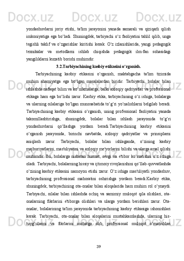 yondashuvlarni   joriy   etishi,   ta'lim   jarayonini   yanada   samarali   va   qiziqarli   qilish
imkoniyatiga ega bo‘ladi. Shuningdek,  tarbiyachi  o‘z faoliyatini  tahlil  qilib, unga
tegishli   taklif   va   o‘zgarishlar   kiritishi   kerak.   O‘z   izlanishlarida,   yangi   pedagogik
texnikalar   va   metodlarni   ishlab   chiqishda   pedagogik   ilm-fan   sohasidagi
yangiliklarni kuzatib borishi muhimdir.
3.2. Tarbiyachining kasbiy etikasini o‘rganish.
Tarbiyachining   kasbiy   etikasini   o‘rganish,   maktabgacha   ta'lim   tizimida
muhim   ahamiyatga   ega   bo‘lgan   masalalardan   biridir.   Tarbiyachi,   bolalar   bilan
ishlashda nafaqat bilim va ko‘nikmalarga, balki axloqiy qadriyatlar va professional
etikaga   ham   ega   bo‘lishi   zarur.  Kasbiy   etika,  tarbiyachining  o‘z   ishiga,   bolalarga
va ularning oilalariga bo‘lgan munosabatida to‘g‘ri yo‘nalishlarni belgilab beradi.
Tarbiyachining   kasbiy   etikasini   o‘rganish,   uning   professional   faoliyatini   yanada
takomillashtirishga,   shuningdek,   bolalar   bilan   ishlash   jarayonida   to‘g‘ri
yondashuvlarni   qo‘llashga   yordam   beradi.Tarbiyachining   kasbiy   etikasini
o‘rganish   jarayonida,   birinchi   navbatda,   axloqiy   qadriyatlar   va   prinsiplarni
aniqlash   zarur.   Tarbiyachi,   bolalar   bilan   ishlaganda,   o‘zining   kasbiy
majburiyatlarini, mas'uliyatini va axloqiy me'yorlarini bilishi va ularga amal qilishi
muhimdir.   Bu,   bolalarga   nisbatan   hurmat,   sevgi   va   e'tibor   ko‘rsatishni   o‘z   ichiga
oladi. Tarbiyachi, bolalarning hissiy va ijtimoiy rivojlanishini qo‘llab-quvvatlashda
o‘zining kasbiy etikasini namoyon etishi zarur. O‘z ishiga mas'uliyatli yondashuv,
tarbiyachining   professional   mahoratini   oshirishga   yordam   beradi.Kasbiy   etika,
shuningdek, tarbiyachining ota-onalar  bilan  aloqalarida  ham  muhim  rol  o‘ynaydi.
Tarbiyachi,   oilalar   bilan   ishlashda   ochiq   va   samimiy   muloqot   qila   olishlari,   ota-
onalarning   fikrlarini   e'tiborga   olishlari   va   ularga   yordam   berishlari   zarur.   Ota-
onalar,   bolalarining   ta'lim   jarayonida   tarbiyachining   kasbiy   etikasiga   ishonishlari
kerak.   Tarbiyachi,   ota-onalar   bilan   aloqalarini   mustahkamlashda,   ularning   his-
tuyg‘ularini   va   fikrlarini   inobatga   olib,   professional   muloqot   o‘rnatishlari
39