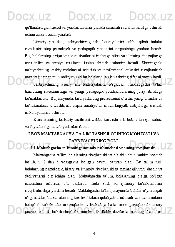 qo'llaniladigan metod va yondashuvlarni yanada samarali ravishda amalga oshirish
uchun zarur asoslar yaratadi.
Nazariy   jihatdan,   tarbiyachining   ish   funksiyalarini   tahlil   qilish   bolalar
rivojlanishining   psixologik   va   pedagogik   jihatlarini   o‘rganishga   yordam   beradi.
Bu, bolalarning o'ziga xos xususiyatlarini  inobatga olish va ularning ehtiyojlariga
mos   ta'lim   va   tarbiya   usullarini   ishlab   chiqish   imkonini   beradi.   Shuningdek,
tarbiyachining   kasbiy   malakasini   oshirish   va   professional   etikasini   rivojlantirish
nazariy jihatdan muhimdir, chunki bu bolalar bilan ishlashning sifatini yaxshilaydi.
Tarbiyachining   asosiy   ish   funksiyalarini   o‘rganish,   maktabgacha   ta'lim
tizimining   rivojlanishiga   va   yangi   pedagogik   yondashuvlarning   joriy   etilishiga
ko'maklashadi. Bu jarayonda, tarbiyachining professional o‘sishi, yangi bilimlar va
ko‘nikmalarni   o‘zlashtirish   orqali   amaliyotda   muvaffaqiyatli   natijalarga   erishish
imkoniyatlarini oshiradi. 
Kurs ishining tarkibiy tuzilmasi: Ushbu kurs ishi 3 ta bob, 9 ta reja, xulosa
va foydalanilgan adabiyotlardan iborat.
I-BOB. MAKTABGACHA TA'LIM TASHKILOTINING MOHIYATI VA
TARBIYACHINING ROLI.
1.1. Maktabgacha ta’limning umumiy tushunchasi va uning rivojlanishi.
Maktabgacha ta’lim, bolalarning rivojlanishi va o‘sishi uchun muhim bosqich
bo‘lib,   u   2   dan   6   yoshgacha   bo‘lgan   davrni   qamrab   oladi.   Bu   ta'lim   turi,
bolalarning psixologik, hissiy va ijtimoiy rivojlanishiga xizmat qiluvchi dastur va
faoliyatlarni   o‘z   ichiga   oladi.   Maktabgacha   ta’lim,   bolalarning   o‘ziga   bo‘lgan
ishonchini   oshirish,   o‘z   fikrlarini   ifoda   etish   va   ijtimoiy   ko‘nikmalarini
rivojlantirishga yordam beradi. Maktabgacha ta’lim jarayonida bolalar o‘yin orqali
o‘rganadilar, bu esa ularning kreativ fikrlash qobiliyatini oshiradi va muammolarni
hal qilish ko‘nikmalarini rivojlantiradi.Maktabgacha ta’limning rivojlanishi tarixiy
jarayon sifatida ko‘rib chiqilishi mumkin. Dastlabki davrlarda maktabgacha ta’lim
4
