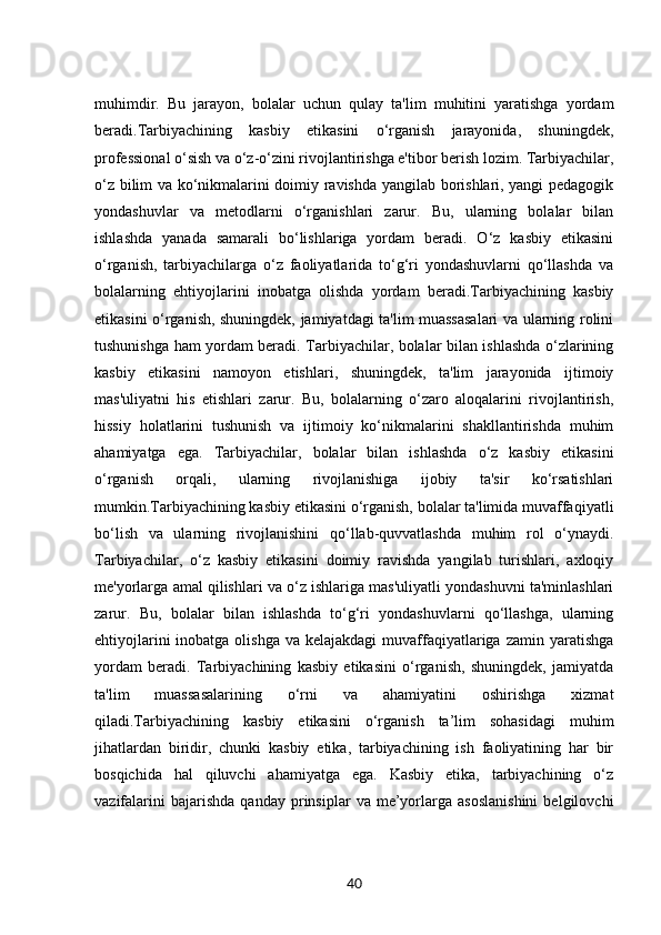 muhimdir.   Bu   jarayon,   bolalar   uchun   qulay   ta'lim   muhitini   yaratishga   yordam
beradi.Tarbiyachining   kasbiy   etikasini   o‘rganish   jarayonida,   shuningdek,
professional o‘sish va o‘z-o‘zini rivojlantirishga e'tibor berish lozim. Tarbiyachilar,
o‘z bilim va ko‘nikmalarini doimiy ravishda yangilab borishlari, yangi pedagogik
yondashuvlar   va   metodlarni   o‘rganishlari   zarur.   Bu,   ularning   bolalar   bilan
ishlashda   yanada   samarali   bo‘lishlariga   yordam   beradi.   O‘z   kasbiy   etikasini
o‘rganish,   tarbiyachilarga   o‘z   faoliyatlarida   to‘g‘ri   yondashuvlarni   qo‘llashda   va
bolalarning   ehtiyojlarini   inobatga   olishda   yordam   beradi.Tarbiyachining   kasbiy
etikasini o‘rganish, shuningdek, jamiyatdagi ta'lim muassasalari va ularning rolini
tushunishga ham yordam beradi. Tarbiyachilar, bolalar bilan ishlashda o‘zlarining
kasbiy   etikasini   namoyon   etishlari,   shuningdek,   ta'lim   jarayonida   ijtimoiy
mas'uliyatni   his   etishlari   zarur.   Bu,   bolalarning   o‘zaro   aloqalarini   rivojlantirish,
hissiy   holatlarini   tushunish   va   ijtimoiy   ko‘nikmalarini   shakllantirishda   muhim
ahamiyatga   ega.   Tarbiyachilar,   bolalar   bilan   ishlashda   o‘z   kasbiy   etikasini
o‘rganish   orqali,   ularning   rivojlanishiga   ijobiy   ta'sir   ko‘rsatishlari
mumkin.Tarbiyachining kasbiy etikasini o‘rganish, bolalar ta'limida muvaffaqiyatli
bo‘lish   va   ularning   rivojlanishini   qo‘llab-quvvatlashda   muhim   rol   o‘ynaydi.
Tarbiyachilar,   o‘z   kasbiy   etikasini   doimiy   ravishda   yangilab   turishlari,   axloqiy
me'yorlarga amal qilishlari va o‘z ishlariga mas'uliyatli yondashuvni ta'minlashlari
zarur.   Bu,   bolalar   bilan   ishlashda   to‘g‘ri   yondashuvlarni   qo‘llashga,   ularning
ehtiyojlarini  inobatga olishga  va kelajakdagi  muvaffaqiyatlariga  zamin yaratishga
yordam   beradi.   Tarbiyachining   kasbiy   etikasini   o‘rganish,   shuningdek,   jamiyatda
ta'lim   muassasalarining   o‘rni   va   ahamiyatini   oshirishga   xizmat
qiladi.Tarbiyachining   kasbiy   etikasini   o‘rganish   ta’lim   sohasidagi   muhim
jihatlardan   biridir,   chunki   kasbiy   etika,   tarbiyachining   ish   faoliyatining   har   bir
bosqichida   hal   qiluvchi   ahamiyatga   ega.   Kasbiy   etika,   tarbiyachining   o‘z
vazifalarini   bajarishda   qanday   prinsiplar   va  me’yorlarga   asoslanishini   belgilovchi
40