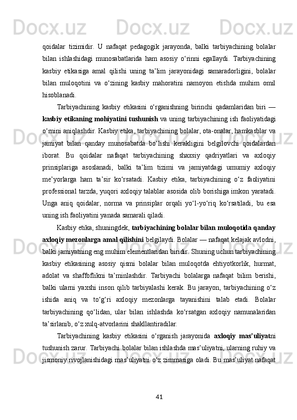 qoidalar   tizimidir.   U   nafaqat   pedagogik   jarayonda,   balki   tarbiyachining   bolalar
bilan   ishlashidagi   munosabatlarida   ham   asosiy   o‘rinni   egallaydi.   Tarbiyachining
kasbiy   etikasiga   amal   qilishi   uning   ta’lim   jarayonidagi   samaradorligini,   bolalar
bilan   muloqotini   va   o‘zining   kasbiy   mahoratini   namoyon   etishda   muhim   omil
hisoblanadi.
Tarbiyachining   kasbiy   etikasini   o‘rganishning   birinchi   qadamlaridan   biri   —
kasbiy etikaning mohiyatini tushunish   va uning tarbiyachining ish faoliyatidagi
o‘rnini aniqlashdir. Kasbiy etika, tarbiyachining bolalar, ota-onalar, hamkasblar va
jamiyat   bilan   qanday   munosabatda   bo‘lishi   kerakligini   belgilovchi   qoidalardan
iborat.   Bu   qoidalar   nafaqat   tarbiyachining   shaxsiy   qadriyatlari   va   axloqiy
prinsiplariga   asoslanadi,   balki   ta’lim   tizimi   va   jamiyatdagi   umumiy   axloqiy
me’yorlarga   ham   ta’sir   ko‘rsatadi.   Kasbiy   etika,   tarbiyachining   o‘z   faoliyatini
professional  tarzda, yuqori axloqiy talablar asosida olib borishiga imkon yaratadi.
Unga   aniq   qoidalar,   norma   va   prinsiplar   orqali   yo‘l-yo‘riq   ko‘rsatiladi,   bu   esa
uning ish faoliyatini yanada samarali qiladi.
Kasbiy etika, shuningdek,  tarbiyachining bolalar bilan muloqotida qanday
axloqiy mezonlarga amal qilishini  belgilaydi. Bolalar — nafaqat kelajak avlodni,
balki jamiyatning eng muhim elementlaridan biridir. Shuning uchun tarbiyachining
kasbiy   etikasining   asosiy   qismi   bolalar   bilan   muloqotda   ehtiyotkorlik,   hurmat,
adolat   va   shaffoflikni   ta’minlashdir.   Tarbiyachi   bolalarga   nafaqat   bilim   berishi,
balki   ularni   yaxshi   inson   qilib   tarbiyalashi   kerak.   Bu   jarayon,   tarbiyachining   o‘z
ishida   aniq   va   to‘g‘ri   axloqiy   mezonlarga   tayanishini   talab   etadi.   Bolalar
tarbiyachining   qo‘lidan,   ular   bilan   ishlashda   ko‘rsatgan   axloqiy   namunalaridan
ta’sirlanib, o‘z xulq-atvorlarini shakllantiradilar.
Tarbiyachining   kasbiy   etikasini   o‘rganish   jarayonida   axloqiy   mas’uliyat ni
tushunish zarur. Tarbiyachi bolalar bilan ishlashda mas’uliyatni, ularning ruhiy va
jismoniy rivojlanishidagi mas’uliyatni o‘z zimmasiga oladi. Bu mas’uliyat nafaqat
41