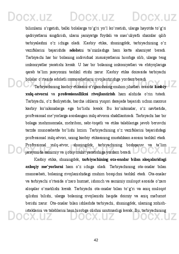 bilimlarni   o‘rgatish,   balki   bolalarga   to‘g‘ri   yo‘l   ko‘rsatish,   ularga   hayotda   to‘g‘ri
qadriyatlarni   singdirish,   ularni   jamiyatga   foydali   va   mas’uliyatli   shaxslar   qilib
tarbiyalashni   o‘z   ichiga   oladi.   Kasbiy   etika,   shuningdek,   tarbiyachining   o‘z
vazifalarini   bajarishda   adolat ni   ta’minlashga   ham   katta   ahamiyat   beradi.
Tarbiyachi   har   bir   bolaning   individual   xususiyatlarini   hisobga   olib,   ularga   teng
imkoniyatlar   yaratishi   kerak.   U   har   bir   bolaning   imkoniyatlari   va   ehtiyojlariga
qarab   ta’lim   jarayonini   tashkil   etishi   zarur.   Kasbiy   etika   doirasida   tarbiyachi
bolalar o‘rtasida adolatli munosabatlarni rivojlantirishga yordam beradi.
Tarbiyachining kasbiy etikasini o‘rganishning muhim jihatlari orasida  kasbiy
xulq-atvorni   va   professionallikni   rivojlantirish   ham   alohida   o‘rin   tutadi.
Tarbiyachi, o‘z faoliyatida, barcha ishlarni yuqori darajada bajarish uchun maxsus
kasbiy   ko‘nikmalarga   ega   bo‘lishi   kerak.   Bu   ko‘nikmalar,   o‘z   navbatida,
professional me’yorlarga asoslangan xulq-atvorni shakllantiradi. Tarbiyachi har bir
bolaga   xushmuomala,   mehribon,   sabr-toqatli   va   etika   talablariga   javob   beruvchi
tarzda   munosabatda   bo‘lishi   lozim.   Tarbiyachining   o‘z   vazifalarini   bajarishdagi
professional xulq-atvori, uning kasbiy etikasining mustahkam asosini tashkil etadi.
Professional   xulq-atvor,   shuningdek,   tarbiyachining   boshqaruv   va   ta’lim
jarayonida samimiy va ijobiy muhit yaratishiga yordam beradi.
Kasbiy   etika,   shuningdek,   tarbiyachining   ota-onalar   bilan   aloqalaridagi
axloqiy   me’yorlarni   ham   o‘z   ichiga   oladi.   Tarbiyachining   ota-onalar   bilan
munosabati,   bolaning   rivojlanishidagi   muhim   bosqichni   tashkil   etadi.   Ota-onalar
va tarbiyachi o‘rtasida o‘zaro hurmat, ishonch va samimiy muloqot asosida o‘zaro
aloqalar   o‘rnatilishi   kerak.   Tarbiyachi   ota-onalar   bilan   to‘g‘ri   va   aniq   muloqot
qilishni   bilishi,   ularga   bolaning   rivojlanishi   haqida   doimiy   va   aniq   ma'lumot
berishi   zarur.   Ota-onalar   bilan   ishlashda   tarbiyachi,   shuningdek,   ularning   xohish-
istaklarini va talablarini ham hisobga olishni unutmasligi kerak. Bu, tarbiyachining
42 