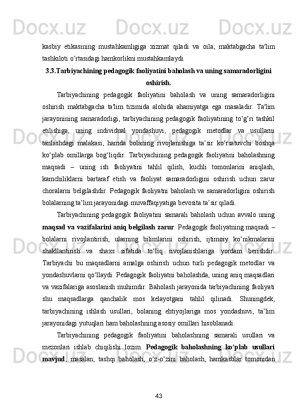 kasbiy   etikasining   mustahkamligiga   xizmat   qiladi   va   oila,   maktabgacha   ta'lim
tashkiloti o‘rtasidagi hamkorlikni mustahkamlaydi.
3.3. Tarbiyachining pedagogik faoliyatini baholash va uning samaradorligini
oshirish.
Tarbiyachining   pedagogik   faoliyatini   baholash   va   uning   samaradorligini
oshirish   maktabgacha   ta'lim   tizimida   alohida   ahamiyatga   ega   masaladir.   Ta'lim
jarayonining   samaradorligi,   tarbiyachining   pedagogik   faoliyatining   to‘g‘ri   tashkil
etilishiga,   uning   individual   yondashuvi,   pedagogik   metodlar   va   usullarni
tanlashdagi   malakasi,   hamda   bolaning   rivojlanishiga   ta’sir   ko‘rsatuvchi   boshqa
ko‘plab   omillarga   bog‘liqdir.   Tarbiyachining   pedagogik   faoliyatini   baholashning
maqsadi   –   uning   ish   faoliyatini   tahlil   qilish,   kuchli   tomonlarini   aniqlash,
kamchiliklarni   bartaraf   etish   va   faoliyat   samaradorligini   oshirish   uchun   zarur
choralarni belgilashdir. Pedagogik faoliyatni baholash va samaradorligini oshirish
bolalarning ta’lim jarayonidagi muvaffaqiyatiga bevosita ta’sir qiladi.
Tarbiyachining   pedagogik   faoliyatini   samarali   baholash   uchun   avvalo   uning
maqsad va vazifalarini aniq belgilash zarur . Pedagogik faoliyatning maqsadi –
bolalarni   rivojlantirish,   ularning   bilimlarini   oshirish,   ijtimoiy   ko‘nikmalarini
shakllantirish   va   shaxs   sifatida   to‘liq   rivojlanishlariga   yordam   berishdir.
Tarbiyachi   bu   maqsadlarni   amalga   oshirish   uchun   turli   pedagogik   metodlar   va
yondashuvlarni qo‘llaydi. Pedagogik faoliyatni baholashda, uning aniq maqsadlari
va vazifalariga asoslanish muhimdir. Baholash jarayonida tarbiyachining faoliyati
shu   maqsadlarga   qanchalik   mos   kelayotgani   tahlil   qilinadi.   Shuningdek,
tarbiyachining   ishlash   usullari,   bolaning   ehtiyojlariga   mos   yondashuvi,   ta’lim
jarayonidagi yutuqlari ham baholashning asosiy omillari hisoblanadi.
Tarbiyachining   pedagogik   faoliyatini   baholashning   samarali   usullari   va
mezonlari   ishlab   chiqilishi   lozim.   Pedagogik   baholashning   ko‘plab   usullari
mavjud ,   masalan,   tashqi   baholash,   o‘z-o‘zini   baholash,   hamkasblar   tomonidan
43 