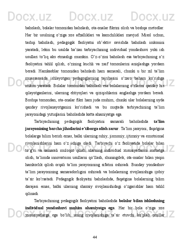 baholash, bolalar tomonidan baholash, ota-onalar fikrini olish va boshqa metodlar.
Har   bir   usulning   o‘ziga   xos   afzalliklari   va   kamchiliklari   mavjud.   Misol   uchun,
tashqi   baholash,   pedagogik   faoliyatni   ob’ektiv   ravishda   baholash   imkonini
yaratadi,   lekin   bu   usulda   ba’zan   tarbiyachining   individual   yondashuvi   yoki   ish
usullari   to‘liq   aks   etmasligi   mumkin.   O‘z-o‘zini   baholash   esa   tarbiyachining   o‘z
faoliyatini   tahlil   qilish,   o‘zining   kuchli   va   zaif   tomonlarini   aniqlashga   yordam
beradi.   Hamkasblar   tomonidan   baholash   ham   samarali,   chunki   u   bir   xil   ta’lim
muassasasida   ishlayotgan   pedagoglarning   tajribasini   o‘zaro   baham   ko‘rishga
imkon   yaratadi.   Bolalar   tomonidan   baholash   esa   bolalarning   o‘zlarini   qanday   his
qilayotganlarini,   ularning   ehtiyojlari   va   qiziqishlarini   anglashga   yordam   beradi.
Boshqa tomondan, ota-onalar fikri ham juda muhim, chunki ular bolalarning uyda
qanday   rivojlanayotganini   ko‘rishadi   va   bu   nuqtada   tarbiyachining   ta’lim
jarayonidagi yutuqlarini baholashda katta ahamiyatga ega.
Tarbiyachining   pedagogik   faoliyatini   samarali   baholashda   ta’lim
jarayonining barcha jihatlarini e’tiborga olish zarur . Ta’lim jarayoni, faqatgina
bolalarga bilim berish emas, balki ularning ruhiy, jismoniy, ijtimoiy va emotsional
rivojlanishlarini   ham   o‘z   ichiga   oladi.   Tarbiyachi   o‘z   faoliyatida   bolalar   bilan
to‘g‘ri   va   samarali   muloqot   qilish,   ularning   individual   xususiyatlarini   inobatga
olish,   ta’limda   innovatsion   usullarni   qo‘llash,   shuningdek,   ota-onalar   bilan   yaqin
hamkorlik   qilish   orqali   ta’lim   jarayonining   sifatini   oshiradi.   Bunday   yondashuv
ta’lim   jarayonining   samaradorligini   oshiradi   va   bolalarning   rivojlanishiga   ijobiy
ta’sir   ko‘rsatadi.   Pedagogik   faoliyatni   baholashda,   faqatgina   bolalarning   bilim
darajasi   emas,   balki   ularning   shaxsiy   rivojlanishidagi   o‘zgarishlar   ham   tahlil
qilinadi.
Tarbiyachining   pedagogik   faoliyatini   baholashda   bolalar   bilan   ishlashning
individual   yondashuvi   muhim   ahamiyatga   ega .   Har   bir   bola   o‘ziga   xos
xususiyatlarga   ega   bo‘lib,   uning   rivojlanishiga   ta’sir   etuvchi   ko‘plab   omillar
44 