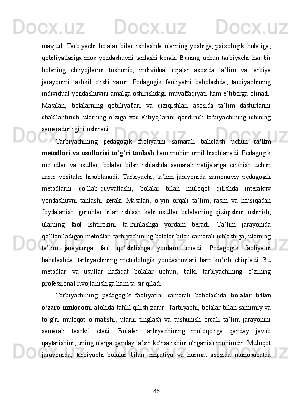 mavjud.   Tarbiyachi   bolalar   bilan   ishlashda   ularning   yoshiga,   psixologik   holatiga,
qobiliyatlariga   mos   yondashuvni   tanlashi   kerak.   Buning   uchun   tarbiyachi   har   bir
bolaning   ehtiyojlarini   tushunib,   individual   rejalar   asosida   ta’lim   va   tarbiya
jarayonini   tashkil   etishi   zarur.   Pedagogik   faoliyatni   baholashda,   tarbiyachining
individual yondashuvini amalga oshirishdagi muvaffaqiyati ham e’tiborga olinadi.
Masalan,   bolalarning   qobiliyatlari   va   qiziqishlari   asosida   ta’lim   dasturlarini
shakllantirish,   ularning   o‘ziga   xos   ehtiyojlarini   qondirish   tarbiyachining   ishining
samaradorligini oshiradi.
Tarbiyachining   pedagogik   faoliyatini   samarali   baholash   uchun   ta’lim
metodlari va usullarini to‘g‘ri tanlash   ham muhim omil hisoblanadi. Pedagogik
metodlar   va   usullar,   bolalar   bilan   ishlashda   samarali   natijalarga   erishish   uchun
zarur   vositalar   hisoblanadi.   Tarbiyachi,   ta’lim   jarayonida   zamonaviy   pedagogik
metodlarni   qo‘llab-quvvatlashi,   bolalar   bilan   muloqot   qilishda   interaktiv
yondashuvni   tanlashi   kerak.   Masalan,   o‘yin   orqali   ta’lim,   rasm   va   musiqadan
foydalanish,   guruhlar   bilan   ishlash   kabi   usullar   bolalarning   qiziqishini   oshirish,
ularning   faol   ishtirokini   ta’minlashga   yordam   beradi.   Ta’lim   jarayonida
qo‘llaniladigan metodlar, tarbiyachining bolalar bilan samarali ishlashiga, ularning
ta’lim   jarayoniga   faol   qo‘shilishga   yordam   beradi.   Pedagogik   faoliyatni
baholashda,   tarbiyachining   metodologik   yondashuvlari   ham   ko‘rib   chiqiladi.   Bu
metodlar   va   usullar   nafaqat   bolalar   uchun,   balki   tarbiyachining   o‘zining
professional rivojlanishiga ham ta’sir qiladi.
Tarbiyachining   pedagogik   faoliyatini   samarali   baholashda   bolalar   bilan
o‘zaro muloqot ni alohida tahlil qilish zarur. Tarbiyachi, bolalar bilan samimiy va
to‘g‘ri   muloqot   o‘rnatishi,   ularni   tinglash   va   tushunish   orqali   ta’lim   jarayonini
samarali   tashkil   etadi.   Bolalar   tarbiyachining   muloqotiga   qanday   javob
qaytarishini, uning ularga qanday ta’sir ko‘rsatishini o‘rganish muhimdir. Muloqot
jarayonida,   tarbiyachi   bolalar   bilan   empatiya   va   hurmat   asosida   munosabatda
45