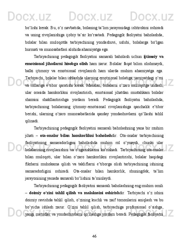 bo‘lishi kerak. Bu, o‘z navbatida, bolaning ta’lim jarayonidagi ishtirokini oshiradi
va   uning   rivojlanishiga   ijobiy   ta’sir   ko‘rsatadi.   Pedagogik   faoliyatni   baholashda,
bolalar   bilan   muloqotda   tarbiyachining   yondashuvi,   uslubi,   bolalarga   bo‘lgan
hurmati va munosabatlari alohida ahamiyatga ega.
Tarbiyachining   pedagogik   faoliyatini   samarali   baholash   uchun   ijtimoiy   va
emotsional   jihatlarni   hisobga   olish   ham   zarur.   Bolalar   faqat   bilim   olishmaydi,
balki   ijtimoiy   va   emotsional   rivojlanish   ham   ularda   muhim   ahamiyatga   ega.
Tarbiyachi, bolalar bilan ishlashda ularning emotsional holatiga, jamiyatdagi o‘rni
va   rollariga   e’tibor   qaratishi   kerak.   Masalan,   bolalarni   o‘zaro   muloqotga   undash,
ular   orasida   hamkorlikni   rivojlantirish,   emotsional   jihatdan   mustahkam   bolalar
shaxsini   shakllantirishga   yordam   beradi.   Pedagogik   faoliyatni   baholashda,
tarbiyachining   bolalarning   ijtimoiy-emotsional   rivojlanishiga   qanchalik   e’tibor
berishi,   ularning   o‘zaro   munosabatlarida   qanday   yondashuvlarni   qo‘llashi   tahlil
qilinadi.
Tarbiyachining pedagogik faoliyatini samarali  baholashning yana bir muhim
jihati   –   ota-onalar   bilan   hamkorlikni   baholash dir.   Ota-onalar   tarbiyachining
faoliyatining   samaradorligini   baholashda   muhim   rol   o‘ynaydi,   chunki   ular
bolalarining rivojlanishini va o‘zgarishlarini ko‘rishadi. Tarbiyachining ota-onalar
bilan   muloqoti,   ular   bilan   o‘zaro   hamkorlikni   rivojlantirishi,   bolalar   haqidagi
fikrlarni   muhokama   qilish   va   takliflarni   e’tiborga   olish   tarbiyachining   ishining
samaradorligini   oshiradi.   Ota-onalar   bilan   hamkorlik,   shuningdek,   ta’lim
jarayonining yanada samarali bo‘lishini ta’minlaydi.
Tarbiyachining pedagogik faoliyatini samarali baholashning eng muhim omili
–   doimiy   o‘zini   tahlil   qilish   va   malakasini   oshirish dir.   Tarbiyachi   o‘z   ishini
doimiy   ravishda   tahlil   qilish,   o‘zining   kuchli   va   zaif   tomonlarini   aniqlash   va   bu
bo‘yicha   ishlash   zarur.   O‘zini   tahlil   qilish,   tarbiyachiga   professional   o‘sishga,
yangi metodlar va yondashuvlarni qo‘llashga yordam beradi. Pedagogik faoliyatni
46