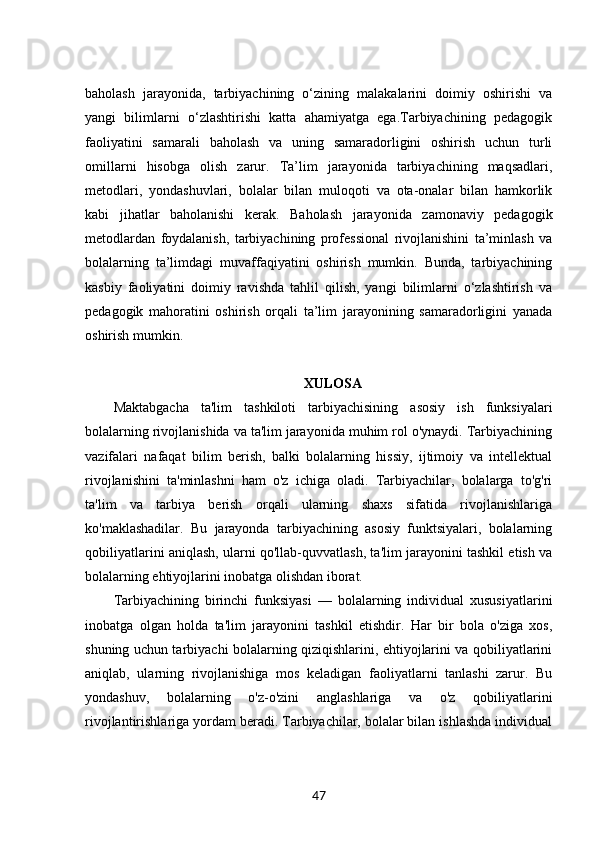 baholash   jarayonida,   tarbiyachining   o‘zining   malakalarini   doimiy   oshirishi   va
yangi   bilimlarni   o‘zlashtirishi   katta   ahamiyatga   ega.Tarbiyachining   pedagogik
faoliyatini   samarali   baholash   va   uning   samaradorligini   oshirish   uchun   turli
omillarni   hisobga   olish   zarur.   Ta’lim   jarayonida   tarbiyachining   maqsadlari,
metodlari,   yondashuvlari,   bolalar   bilan   muloqoti   va   ota-onalar   bilan   hamkorlik
kabi   jihatlar   baholanishi   kerak.   Baholash   jarayonida   zamonaviy   pedagogik
metodlardan   foydalanish,   tarbiyachining   professional   rivojlanishini   ta’minlash   va
bolalarning   ta’limdagi   muvaffaqiyatini   oshirish   mumkin.   Bunda,   tarbiyachining
kasbiy   faoliyatini   doimiy   ravishda   tahlil   qilish,   yangi   bilimlarni   o‘zlashtirish   va
pedagogik   mahoratini   oshirish   orqali   ta’lim   jarayonining   samaradorligini   yanada
oshirish mumkin.
XULOSA
Maktabgacha   ta'lim   tashkiloti   tarbiyachisining   asosiy   ish   funksiyalari
bolalarning rivojlanishida va ta'lim jarayonida muhim rol o'ynaydi. Tarbiyachining
vazifalari   nafaqat   bilim   berish,   balki   bolalarning   hissiy,   ijtimoiy   va   intellektual
rivojlanishini   ta'minlashni   ham   o'z   ichiga   oladi.   Tarbiyachilar,   bolalarga   to'g'ri
ta'lim   va   tarbiya   berish   orqali   ularning   shaxs   sifatida   rivojlanishlariga
ko'maklashadilar.   Bu   jarayonda   tarbiyachining   asosiy   funktsiyalari,   bolalarning
qobiliyatlarini aniqlash, ularni qo'llab-quvvatlash, ta'lim jarayonini tashkil etish va
bolalarning ehtiyojlarini inobatga olishdan iborat.
Tarbiyachining   birinchi   funksiyasi   —   bolalarning   individual   xususiyatlarini
inobatga   olgan   holda   ta'lim   jarayonini   tashkil   etishdir.   Har   bir   bola   o'ziga   xos,
shuning uchun tarbiyachi bolalarning qiziqishlarini, ehtiyojlarini va qobiliyatlarini
aniqlab,   ularning   rivojlanishiga   mos   keladigan   faoliyatlarni   tanlashi   zarur.   Bu
yondashuv,   bolalarning   o'z-o'zini   anglashlariga   va   o'z   qobiliyatlarini
rivojlantirishlariga yordam beradi. Tarbiyachilar, bolalar bilan ishlashda individual
47