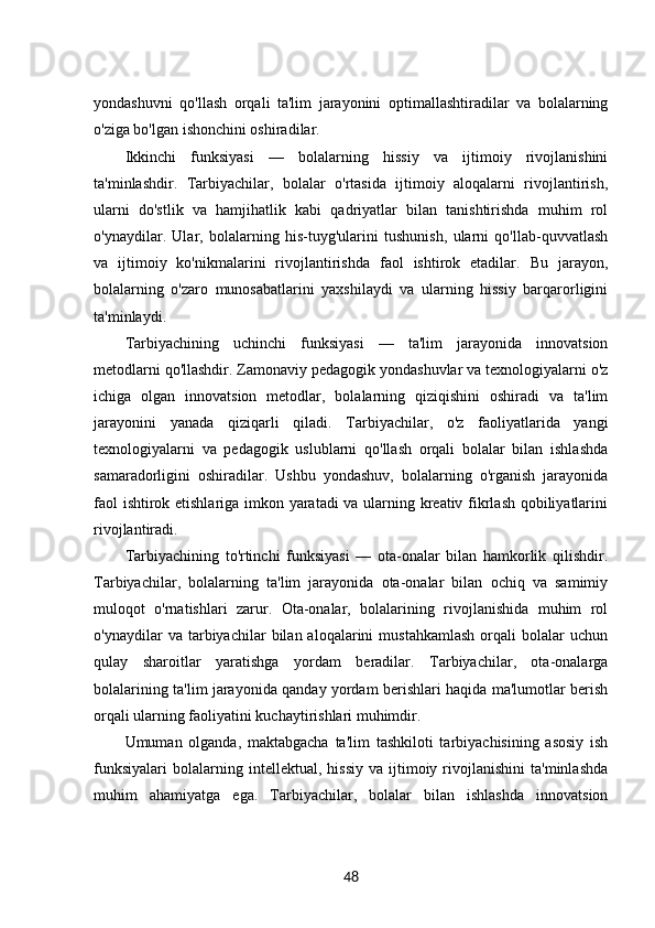 yondashuvni   qo'llash   orqali   ta'lim   jarayonini   optimallashtiradilar   va   bolalarning
o'ziga bo'lgan ishonchini oshiradilar.
Ikkinchi   funksiyasi   —   bolalarning   hissiy   va   ijtimoiy   rivojlanishini
ta'minlashdir.   Tarbiyachilar,   bolalar   o'rtasida   ijtimoiy   aloqalarni   rivojlantirish,
ularni   do'stlik   va   hamjihatlik   kabi   qadriyatlar   bilan   tanishtirishda   muhim   rol
o'ynaydilar.   Ular,   bolalarning   his-tuyg'ularini   tushunish,   ularni   qo'llab-quvvatlash
va   ijtimoiy   ko'nikmalarini   rivojlantirishda   faol   ishtirok   etadilar.   Bu   jarayon,
bolalarning   o'zaro   munosabatlarini   yaxshilaydi   va   ularning   hissiy   barqarorligini
ta'minlaydi.
Tarbiyachining   uchinchi   funksiyasi   —   ta'lim   jarayonida   innovatsion
metodlarni qo'llashdir. Zamonaviy pedagogik yondashuvlar va texnologiyalarni o'z
ichiga   olgan   innovatsion   metodlar,   bolalarning   qiziqishini   oshiradi   va   ta'lim
jarayonini   yanada   qiziqarli   qiladi.   Tarbiyachilar,   o'z   faoliyatlarida   yangi
texnologiyalarni   va   pedagogik   uslublarni   qo'llash   orqali   bolalar   bilan   ishlashda
samaradorligini   oshiradilar.   Ushbu   yondashuv,   bolalarning   o'rganish   jarayonida
faol ishtirok etishlariga imkon yaratadi va ularning kreativ fikrlash qobiliyatlarini
rivojlantiradi.
Tarbiyachining   to'rtinchi   funksiyasi   —   ota-onalar   bilan   hamkorlik   qilishdir.
Tarbiyachilar,   bolalarning   ta'lim   jarayonida   ota-onalar   bilan   ochiq   va   samimiy
muloqot   o'rnatishlari   zarur.   Ota-onalar,   bolalarining   rivojlanishida   muhim   rol
o'ynaydilar   va   tarbiyachilar   bilan  aloqalarini   mustahkamlash   orqali   bolalar   uchun
qulay   sharoitlar   yaratishga   yordam   beradilar.   Tarbiyachilar,   ota-onalarga
bolalarining ta'lim jarayonida qanday yordam berishlari haqida ma'lumotlar berish
orqali ularning faoliyatini kuchaytirishlari muhimdir.
Umuman   olganda,   maktabgacha   ta'lim   tashkiloti   tarbiyachisining   asosiy   ish
funksiyalari   bolalarning  intellektual,   hissiy   va   ijtimoiy   rivojlanishini   ta'minlashda
muhim   ahamiyatga   ega.   Tarbiyachilar,   bolalar   bilan   ishlashda   innovatsion
48 