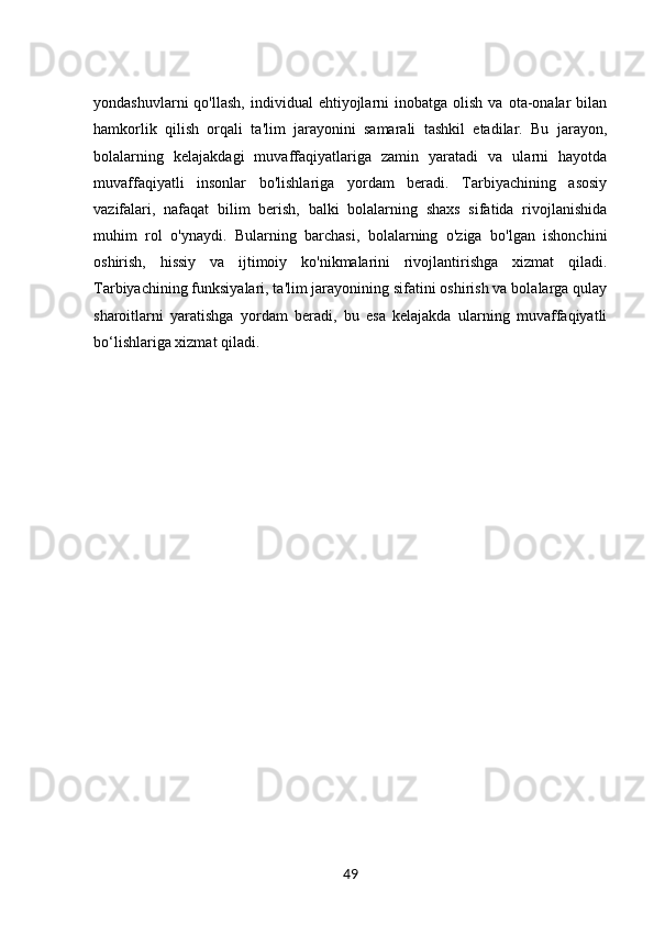yondashuvlarni  qo'llash,   individual   ehtiyojlarni  inobatga  olish   va  ota-onalar  bilan
hamkorlik   qilish   orqali   ta'lim   jarayonini   samarali   tashkil   etadilar.   Bu   jarayon,
bolalarning   kelajakdagi   muvaffaqiyatlariga   zamin   yaratadi   va   ularni   hayotda
muvaffaqiyatli   insonlar   bo'lishlariga   yordam   beradi.   Tarbiyachining   asosiy
vazifalari,   nafaqat   bilim   berish,   balki   bolalarning   shaxs   sifatida   rivojlanishida
muhim   rol   o'ynaydi.   Bularning   barchasi,   bolalarning   o'ziga   bo'lgan   ishonchini
oshirish,   hissiy   va   ijtimoiy   ko'nikmalarini   rivojlantirishga   xizmat   qiladi.
Tarbiyachining funksiyalari, ta'lim jarayonining sifatini oshirish va bolalarga qulay
sharoitlarni   yaratishga   yordam   beradi,   bu   esa   kelajakda   ularning   muvaffaqiyatli
bo‘lishlariga xizmat qiladi.
49