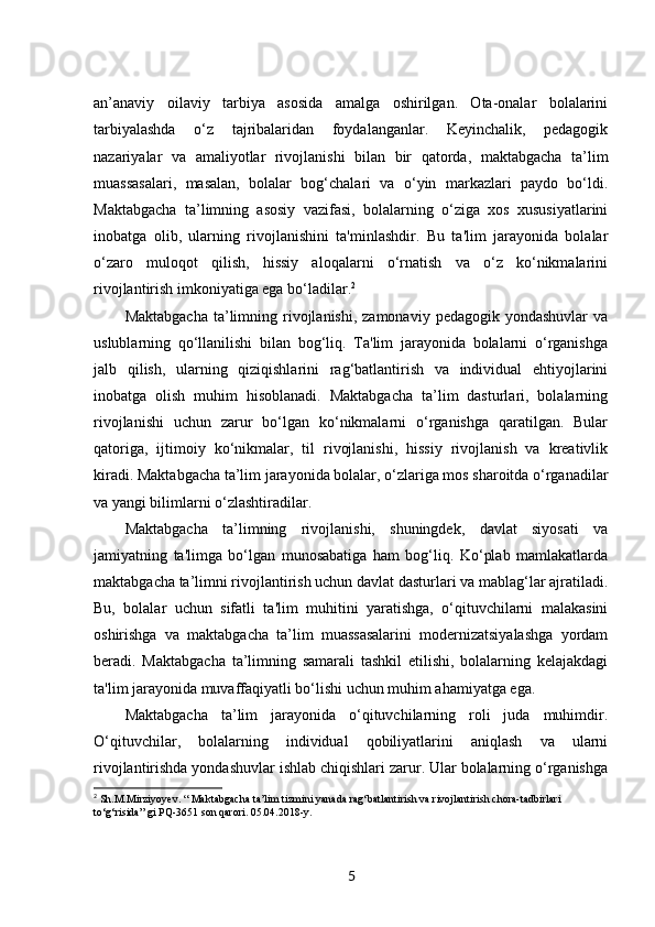 an’anaviy   oilaviy   tarbiya   asosida   amalga   oshirilgan.   Ota-onalar   bolalarini
tarbiyalashda   o‘z   tajribalaridan   foydalanganlar.   Keyinchalik,   pedagogik
nazariyalar   va   amaliyotlar   rivojlanishi   bilan   bir   qatorda,   maktabgacha   ta’lim
muassasalari,   masalan,   bolalar   bog‘chalari   va   o‘yin   markazlari   paydo   bo‘ldi.
Maktabgacha   ta’limning   asosiy   vazifasi,   bolalarning   o‘ziga   xos   xususiyatlarini
inobatga   olib,   ularning   rivojlanishini   ta'minlashdir.   Bu   ta'lim   jarayonida   bolalar
o‘zaro   muloqot   qilish,   hissiy   aloqalarni   o‘rnatish   va   o‘z   ko‘nikmalarini
rivojlantirish imkoniyatiga ega bo‘ladilar. 2
Maktabgacha   ta’limning rivojlanishi,  zamonaviy  pedagogik yondashuvlar  va
uslublarning   qo‘llanilishi   bilan   bog‘liq.   Ta'lim   jarayonida   bolalarni   o‘rganishga
jalb   qilish,   ularning   qiziqishlarini   rag‘batlantirish   va   individual   ehtiyojlarini
inobatga   olish   muhim   hisoblanadi.   Maktabgacha   ta’lim   dasturlari,   bolalarning
rivojlanishi   uchun   zarur   bo‘lgan   ko‘nikmalarni   o‘rganishga   qaratilgan.   Bular
qatoriga,   ijtimoiy   ko‘nikmalar,   til   rivojlanishi,   hissiy   rivojlanish   va   kreativlik
kiradi. Maktabgacha ta’lim jarayonida bolalar, o‘zlariga mos sharoitda o‘rganadilar
va yangi bilimlarni o‘zlashtiradilar.
Maktabgacha   ta’limning   rivojlanishi,   shuningdek,   davlat   siyosati   va
jamiyatning   ta'limga   bo‘lgan   munosabatiga   ham   bog‘liq.   Ko‘plab   mamlakatlarda
maktabgacha ta’limni rivojlantirish uchun davlat dasturlari va mablag‘lar ajratiladi.
Bu,   bolalar   uchun   sifatli   ta'lim   muhitini   yaratishga,   o‘qituvchilarni   malakasini
oshirishga   va   maktabgacha   ta’lim   muassasalarini   modernizatsiyalashga   yordam
beradi.   Maktabgacha   ta’limning   samarali   tashkil   etilishi,   bolalarning   kelajakdagi
ta'lim jarayonida muvaffaqiyatli bo‘lishi uchun muhim ahamiyatga ega.
Maktabgacha   ta’lim   jarayonida   o‘qituvchilarning   roli   juda   muhimdir.
O‘qituvchilar,   bolalarning   individual   qobiliyatlarini   aniqlash   va   ularni
rivojlantirishda yondashuvlar ishlab chiqishlari zarur. Ular bolalarning o‘rganishga
2
 Sh.M.Mirziyoyev. “ Maktabgacha ta’lim tizmini yanada rag‘batlantirish va rivojlantirish chora-tadbirlari 
to‘g‘risida” gi PQ-3651 son qarori. 05.04.2018-y. 
5