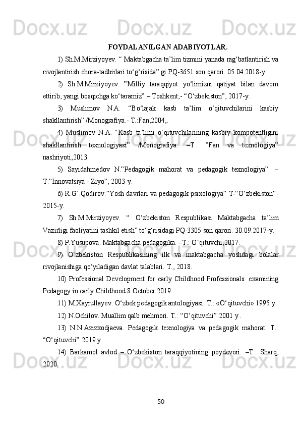 FOYDALANILGAN ADABIYOTLAR.
1) Sh.M.Mirziyoyev. “ Maktabgacha ta’lim tizmini yanada rag‘batlantirish va
rivojlantirish chora-tadbirlari to‘g‘risida” gi PQ-3651 son qarori. 05.04.2018-y. 
2)   Sh.M.Mirziyoyev.   ”Milliy   taraqqiyot   yo‘limizni   qatiyat   bilan   davom
ettirib, yangi bosqichga ko‘taramiz” – Toshkent;- “O‘zbekiston”, 2017-y. 
3)   Muslimov   N.A.   “Bo‘lajak   kasb   ta’lim   o‘qituvchilarini   kasbiy
shakllantirish” /Monografiya.- T.:Fan,2004,. 
4)   Muslimov   N.A.   “Kasb   ta’limi   o‘qituvchilarining   kasbiy   kompotentligini
shakllantirish   texnologiyasi”   /Monografiya.   –T.:   ”Fan   va   texnologiya”
nashriyoti,2013.
5)   Sayidahmedov   N.”Pedagogik   mahorat   va   pedagogik   texnologiya”.   –
T.”Innovatsiya - Ziyo”, 2003-y. 
6) R.G`.Qodirov.”Yosh davrlari va pedagogik psixologiya” T-“O‘zbekiston”-
2015-y. 
7)   Sh.M.Mirziyoyev.   “   O‘zbekiston   Respublikasi   Maktabgacha   ta’lim
Vazirligi faoliyatini tashkil etish” to‘g‘risidagi PQ-3305 son qarori. 30.09.2017-y. 
8) P.Yusupova. Maktabgacha pedagogika. –T.: O‘qituvchi,2017. 
9)   O‘zbekiston   Respublikasining   ilk   va   maktabgacha   yoshdagi   bolalar
rivojlanishiga qo‘yiladigan davlat talablari.  Т ., 2018. 
10)  Professional   Development   for  early  Childhood  Professionals:   examining
Pedagogy in early Childhood 8 October 2019 
11) M.Xayrullayev. O‘zbek pedagogik antologiyasi. T.: «O‘qituvchi» 1995 y
12) N.Ochilov. Muallim qalb mehmori. T.: “O‘qituvchi” 2001 y . 
13)   N.N.Azizxodjaeva.   Pedagogik   texnologiya   va   pedagogik   mahorat.   T.:
“O‘qituvchi” 2019 y 
14)   Barkamol   avlod   –   O‘zbekiston   taraqqiyotining   poydevori.   –T.:   Sharq,
2020. 
50 
