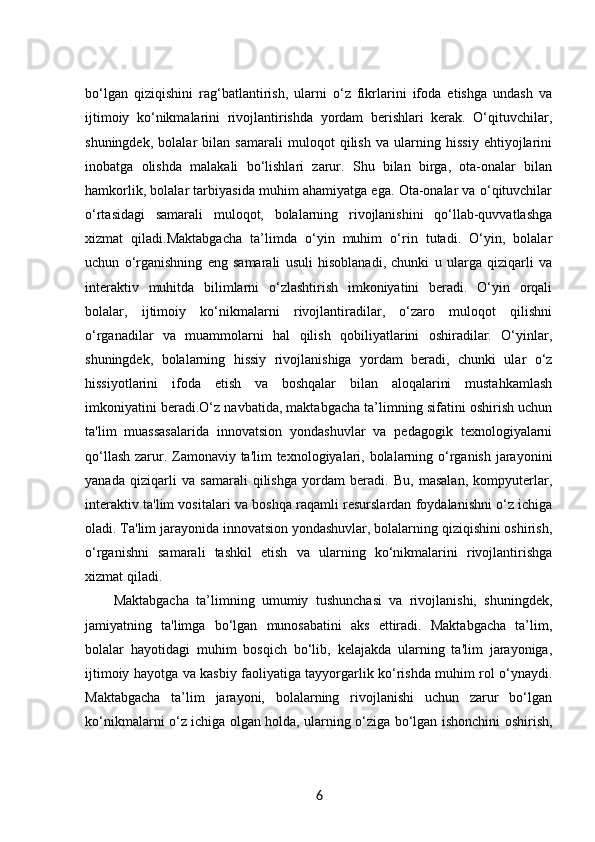 bo‘lgan   qiziqishini   rag‘batlantirish,   ularni   o‘z   fikrlarini   ifoda   etishga   undash   va
ijtimoiy   ko‘nikmalarini   rivojlantirishda   yordam   berishlari   kerak.   O‘qituvchilar,
shuningdek,   bolalar   bilan   samarali   muloqot   qilish   va   ularning   hissiy   ehtiyojlarini
inobatga   olishda   malakali   bo‘lishlari   zarur.   Shu   bilan   birga,   ota-onalar   bilan
hamkorlik, bolalar tarbiyasida muhim ahamiyatga ega. Ota-onalar va o‘qituvchilar
o‘rtasidagi   samarali   muloqot,   bolalarning   rivojlanishini   qo‘llab-quvvatlashga
xizmat   qiladi.Maktabgacha   ta’limda   o‘yin   muhim   o‘rin   tutadi.   O‘yin,   bolalar
uchun   o‘rganishning   eng   samarali   usuli   hisoblanadi,   chunki   u   ularga   qiziqarli   va
interaktiv   muhitda   bilimlarni   o‘zlashtirish   imkoniyatini   beradi.   O‘yin   orqali
bolalar,   ijtimoiy   ko‘nikmalarni   rivojlantiradilar,   o‘zaro   muloqot   qilishni
o‘rganadilar   va   muammolarni   hal   qilish   qobiliyatlarini   oshiradilar.   O‘yinlar,
shuningdek,   bolalarning   hissiy   rivojlanishiga   yordam   beradi,   chunki   ular   o‘z
hissiyotlarini   ifoda   etish   va   boshqalar   bilan   aloqalarini   mustahkamlash
imkoniyatini beradi.O‘z navbatida, maktabgacha ta’limning sifatini oshirish uchun
ta'lim   muassasalarida   innovatsion   yondashuvlar   va   pedagogik   texnologiyalarni
qo‘llash zarur. Zamonaviy ta'lim  texnologiyalari, bolalarning o‘rganish jarayonini
yanada   qiziqarli   va   samarali   qilishga   yordam   beradi.   Bu,   masalan,   kompyuterlar,
interaktiv ta'lim vositalari va boshqa raqamli resurslardan foydalanishni o‘z ichiga
oladi. Ta'lim jarayonida innovatsion yondashuvlar, bolalarning qiziqishini oshirish,
o‘rganishni   samarali   tashkil   etish   va   ularning   ko‘nikmalarini   rivojlantirishga
xizmat qiladi.
Maktabgacha   ta’limning   umumiy   tushunchasi   va   rivojlanishi,   shuningdek,
jamiyatning   ta'limga   bo‘lgan   munosabatini   aks   ettiradi.   Maktabgacha   ta’lim,
bolalar   hayotidagi   muhim   bosqich   bo‘lib,   kelajakda   ularning   ta'lim   jarayoniga,
ijtimoiy hayotga va kasbiy faoliyatiga tayyorgarlik ko‘rishda muhim rol o‘ynaydi.
Maktabgacha   ta’lim   jarayoni,   bolalarning   rivojlanishi   uchun   zarur   bo‘lgan
ko‘nikmalarni o‘z ichiga olgan holda, ularning o‘ziga bo‘lgan ishonchini oshirish,
6