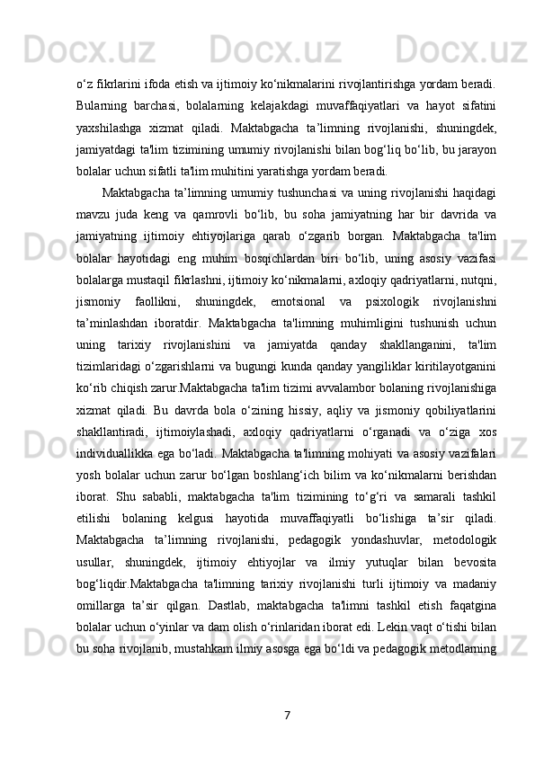 o‘z fikrlarini ifoda etish va ijtimoiy ko‘nikmalarini rivojlantirishga yordam beradi.
Bularning   barchasi,   bolalarning   kelajakdagi   muvaffaqiyatlari   va   hayot   sifatini
yaxshilashga   xizmat   qiladi.   Maktabgacha   ta’limning   rivojlanishi,   shuningdek,
jamiyatdagi ta'lim tizimining umumiy rivojlanishi bilan bog‘liq bo‘lib, bu jarayon
bolalar uchun sifatli ta'lim muhitini yaratishga yordam beradi.
Maktabgacha   ta’limning   umumiy   tushunchasi   va   uning   rivojlanishi   haqidagi
mavzu   juda   keng   va   qamrovli   bo‘lib,   bu   soha   jamiyatning   har   bir   davrida   va
jamiyatning   ijtimoiy   ehtiyojlariga   qarab   o‘zgarib   borgan.   Maktabgacha   ta'lim
bolalar   hayotidagi   eng   muhim   bosqichlardan   biri   bo‘lib,   uning   asosiy   vazifasi
bolalarga mustaqil fikrlashni, ijtimoiy ko‘nikmalarni, axloqiy qadriyatlarni, nutqni,
jismoniy   faollikni,   shuningdek,   emotsional   va   psixologik   rivojlanishni
ta’minlashdan   iboratdir.   Maktabgacha   ta'limning   muhimligini   tushunish   uchun
uning   tarixiy   rivojlanishini   va   jamiyatda   qanday   shakllanganini,   ta'lim
tizimlaridagi  o‘zgarishlarni va bugungi kunda qanday yangiliklar kiritilayotganini
ko‘rib chiqish zarur.Maktabgacha ta'lim tizimi avvalambor bolaning rivojlanishiga
xizmat   qiladi.   Bu   davrda   bola   o‘zining   hissiy,   aqliy   va   jismoniy   qobiliyatlarini
shakllantiradi,   ijtimoiylashadi,   axloqiy   qadriyatlarni   o‘rganadi   va   o‘ziga   xos
individuallikka ega bo‘ladi. Maktabgacha ta'limning mohiyati va asosiy vazifalari
yosh   bolalar   uchun   zarur   bo‘lgan   boshlang‘ich   bilim   va   ko‘nikmalarni   berishdan
iborat.   Shu   sababli,   maktabgacha   ta'lim   tizimining   to‘g‘ri   va   samarali   tashkil
etilishi   bolaning   kelgusi   hayotida   muvaffaqiyatli   bo‘lishiga   ta’sir   qiladi.
Maktabgacha   ta’limning   rivojlanishi,   pedagogik   yondashuvlar,   metodologik
usullar,   shuningdek,   ijtimoiy   ehtiyojlar   va   ilmiy   yutuqlar   bilan   bevosita
bog‘liqdir.Maktabgacha   ta'limning   tarixiy   rivojlanishi   turli   ijtimoiy   va   madaniy
omillarga   ta’sir   qilgan.   Dastlab,   maktabgacha   ta'limni   tashkil   etish   faqatgina
bolalar uchun o‘yinlar va dam olish o‘rinlaridan iborat edi. Lekin vaqt o‘tishi bilan
bu soha rivojlanib, mustahkam ilmiy asosga ega bo‘ldi va pedagogik metodlarning
7