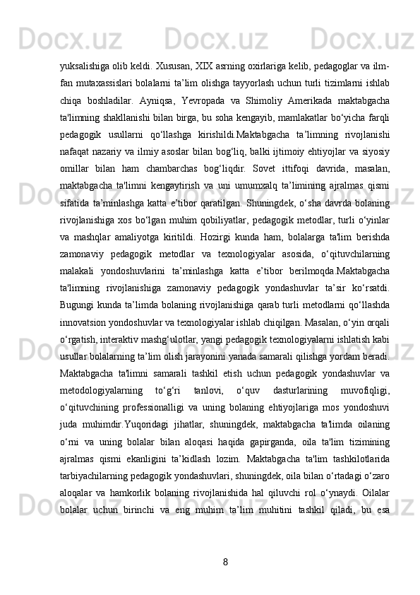 yuksalishiga olib keldi. Xususan, XIX asrning oxirlariga kelib, pedagoglar va ilm-
fan mutaxassislari  bolalarni ta’lim olishga tayyorlash uchun turli tizimlarni ishlab
chiqa   boshladilar.   Ayniqsa,   Yevropada   va   Shimoliy   Amerikada   maktabgacha
ta'limning shakllanishi bilan birga, bu soha kengayib, mamlakatlar bo‘yicha farqli
pedagogik   usullarni   qo‘llashga   kirishildi.Maktabgacha   ta’limning   rivojlanishi
nafaqat nazariy va ilmiy asoslar  bilan bog‘liq, balki ijtimoiy ehtiyojlar va siyosiy
omillar   bilan   ham   chambarchas   bog‘liqdir.   Sovet   ittifoqi   davrida,   masalan,
maktabgacha   ta'limni   kengaytirish   va   uni   umumxalq   ta’limining   ajralmas   qismi
sifatida   ta’minlashga   katta   e’tibor   qaratilgan.   Shuningdek,   o‘sha   davrda   bolaning
rivojlanishiga   xos   bo‘lgan   muhim   qobiliyatlar,   pedagogik   metodlar,   turli   o‘yinlar
va   mashqlar   amaliyotga   kiritildi.   Hozirgi   kunda   ham,   bolalarga   ta'lim   berishda
zamonaviy   pedagogik   metodlar   va   texnologiyalar   asosida,   o‘qituvchilarning
malakali   yondoshuvlarini   ta’minlashga   katta   e’tibor   berilmoqda.Maktabgacha
ta'limning   rivojlanishiga   zamonaviy   pedagogik   yondashuvlar   ta’sir   ko‘rsatdi.
Bugungi  kunda ta’limda bolaning rivojlanishiga  qarab turli  metodlarni  qo‘llashda
innovatsion yondoshuvlar va texnologiyalar ishlab chiqilgan. Masalan, o‘yin orqali
o‘rgatish, interaktiv mashg‘ulotlar, yangi pedagogik texnologiyalarni ishlatish kabi
usullar bolalarning ta’lim olish jarayonini yanada samarali qilishga yordam beradi.
Maktabgacha   ta'limni   samarali   tashkil   etish   uchun   pedagogik   yondashuvlar   va
metodologiyalarning   to‘g‘ri   tanlovi,   o‘quv   dasturlarining   muvofiqligi,
o‘qituvchining   professionalligi   va   uning   bolaning   ehtiyojlariga   mos   yondoshuvi
juda   muhimdir.Yuqoridagi   jihatlar,   shuningdek,   maktabgacha   ta'limda   oilaning
o‘rni   va   uning   bolalar   bilan   aloqasi   haqida   gapirganda,   oila   ta'lim   tizimining
ajralmas   qismi   ekanligini   ta’kidlash   lozim.   Maktabgacha   ta'lim   tashkilotlarida
tarbiyachilarning pedagogik yondashuvlari, shuningdek, oila bilan o‘rtadagi o‘zaro
aloqalar   va   hamkorlik   bolaning   rivojlanishida   hal   qiluvchi   rol   o‘ynaydi.   Oilalar
bolalar   uchun   birinchi   va   eng   muhim   ta’lim   muhitini   tashkil   qiladi,   bu   esa
8