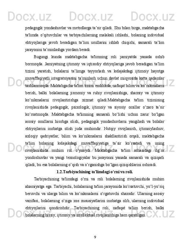 pedagogik yondashuvlar va metodlarga ta’sir qiladi. Shu bilan birga, maktabgacha
ta'limda   o‘qituvchilar   va   tarbiyachilarning   malakali   ishlashi,   bolaning   individual
ehtiyojlariga   javob   beradigan   ta’lim   usullarini   ishlab   chiqishi,   samarali   ta’lim
jarayonini ta’minlashga yordam beradi.
Bugungi   kunda   maktabgacha   ta'limning   roli   jamiyatda   yanada   oshib
bormoqda.   Jamiyatning   ijtimoiy   va   iqtisodiy   ehtiyojlariga   javob   beradigan   ta’lim
tizimi   yaratish,   bolalarni   ta’limga   tayyorlash   va   kelajakdagi   ijtimoiy   hayotga
muvaffaqiyatli  integratsiyasini  ta’minlash  uchun davlat  miqyosida katta  qadamlar
tashlanmoqda. Maktabgacha ta'lim tizimi endilikda, nafaqat bilim va ko‘nikmalarni
berish,   balki   bolalarning   jismoniy   va   ruhiy   rivojlanishiga,   shaxsiy   va   ijtimoiy
ko‘nikmalarni   rivojlantirishga   xizmat   qiladi.Maktabgacha   ta'lim   tizimining
rivojlanishida   pedagogik,   psixologik,   ijtimoiy   va   siyosiy   omillar   o‘zaro   ta’sir
ko‘rsatmoqda.   Maktabgacha   ta'limning   samarali   bo‘lishi   uchun   zarur   bo‘lgan
asosiy   omillarni   hisobga   olish,   pedagogik   yondashuvlarni   yangilash   va   bolalar
ehtiyojlarini   inobatga   olish   juda   muhimdir.   Nutqiy   rivojlanish,   ijtimoiylashuv,
axloqiy   qadriyatlar,   bilim   va   ko‘nikmalarni   shakllantirish   orqali,   maktabgacha
ta'lim   bolaning   kelajakdagi   muvaffaqiyatiga   ta’sir   ko‘rsatadi   va   uning
rivojlanishida   muhim   rol   o‘ynaydi.   Maktabgacha   ta'lim   sohasidagi   ilg‘or
yondoshuvlar   va   yangi   texnologiyalar   bu   jarayonni   yanada   samarali   va   qiziqarli
qiladi, bu esa bolalarning o‘qish va o‘rganishga bo‘lgan qiziqishlarini oshiradi.
1.2. Tarbiyachining ta'limdagi o‘rni va roli.
Tarbiyachining   ta'limdagi   o‘rni   va   roli   bolalarning   rivojlanishida   muhim
ahamiyatga ega. Tarbiyachi, bolalarning ta'lim jarayonida ko‘rsatuvchi, yo‘l-yo‘riq
beruvchi   va   ularga   bilim   va   ko‘nikmalarni   o‘rgatuvchi   shaxsdir.   Ularning   asosiy
vazifasi,   bolalarning   o‘ziga   xos   xususiyatlarini   inobatga   olib,   ularning   individual
ehtiyojlarini   qondirishdir.   Tarbiyachining   roli,   nafaqat   ta'lim   berish,   balki
bolalarning hissiy, ijtimoiy va intellektual rivojlanishiga ham qaratilgan.
9 