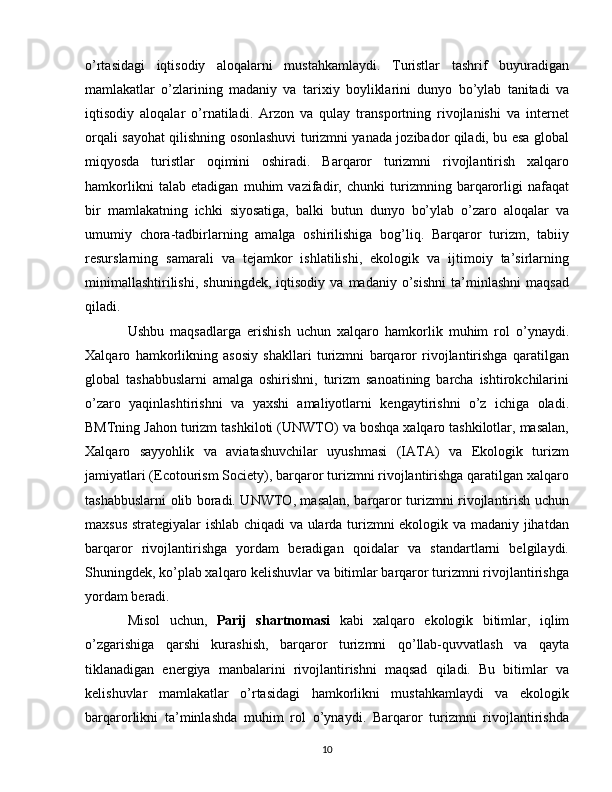 o’rtasidagi   iqtisodiy   aloqalarni   mustahkamlaydi.   Turistlar   tashrif   buyuradigan
mamlakatlar   o’zlarining   madaniy   va   tarixiy   boyliklarini   dunyo   bo’ylab   tanitadi   va
iqtisodiy   aloqalar   o’rnatiladi.   Arzon   va   qulay   transportning   rivojlanishi   va   internet
orqali sayohat qilishning osonlashuvi turizmni yanada jozibador qiladi, bu esa global
miqyosda   turistlar   oqimini   oshiradi.   Barqaror   turizmni   rivojlantirish   xalqaro
hamkorlikni   talab   etadigan   muhim   vazifadir,   chunki   turizmning   barqarorligi   nafaqat
bir   mamlakatning   ichki   siyosatiga,   balki   butun   dunyo   bo’ylab   o’zaro   aloqalar   va
umumiy   chora-tadbirlarning   amalga   oshirilishiga   bog’liq.   Barqaror   turizm,   tabiiy
resurslarning   samarali   va   tejamkor   ishlatilishi,   ekologik   va   ijtimoiy   ta’sirlarning
minimallashtirilishi,   shuningdek,   iqtisodiy   va   madaniy  o’sishni   ta’minlashni   maqsad
qiladi. 
Ushbu   maqsadlarga   erishish   uchun   xalqaro   hamkorlik   muhim   rol   o’ynaydi.
Xalqaro   hamkorlikning   asosiy   shakllari   turizmni   barqaror   rivojlantirishga   qaratilgan
global   tashabbuslarni   amalga   oshirishni,   turizm   sanoatining   barcha   ishtirokchilarini
o’zaro   yaqinlashtirishni   va   yaxshi   amaliyotlarni   kengaytirishni   o’z   ichiga   oladi.
BMTning Jahon turizm tashkiloti (UNWTO) va boshqa xalqaro tashkilotlar, masalan,
Xalqaro   sayyohlik   va   aviatashuvchilar   uyushmasi   (IATA)   va   Ekologik   turizm
jamiyatlari (Ecotourism Society), barqaror turizmni rivojlantirishga qaratilgan xalqaro
tashabbuslarni olib boradi. UNWTO, masalan, barqaror turizmni rivojlantirish uchun
maxsus strategiyalar ishlab chiqadi  va ularda turizmni ekologik va madaniy jihatdan
barqaror   rivojlantirishga   yordam   beradigan   qoidalar   va   standartlarni   belgilaydi.
Shuningdek, ko’plab xalqaro kelishuvlar va bitimlar barqaror turizmni rivojlantirishga
yordam beradi. 
Misol   uchun,   Parij   shartnomasi   kabi   xalqaro   ekologik   bitimlar,   iqlim
o’zgarishiga   qarshi   kurashish,   barqaror   turizmni   qo’llab-quvvatlash   va   qayta
tiklanadigan   energiya   manbalarini   rivojlantirishni   maqsad   qiladi.   Bu   bitimlar   va
kelishuvlar   mamlakatlar   o’rtasidagi   hamkorlikni   mustahkamlaydi   va   ekologik
barqarorlikni   ta’minlashda   muhim   rol   o’ynaydi.   Barqaror   turizmni   rivojlantirishda
10 
