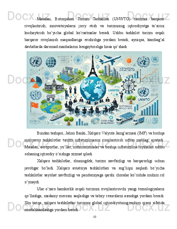 Masalan,   Butunjahon   Turizm   Tashkiloti   (UNWTO)   turizmni   barqaror
rivojlantirish,   innovatsiyalarni   joriy   etish   va   turizmning   iqtisodiyotga   ta’sirini
kuchaytirish   bo’yicha   global   ko’rsatmalar   beradi.   Ushbu   tashkilot   turizm   orqali
barqaror   rivojlanish   maqsadlariga   erishishga   yordam   beradi,   ayniqsa,   kambag’al
davlatlarda daromad manbalarini kengaytirishga hissa qo’shadi.
Bundan tashqari, Jahon Banki, Xalqaro Valyuta Jamg’armasi (IMF) va boshqa
moliyaviy   tashkilotlar   turizm   infratuzilmasini   rivojlantirish   uchun   mablag’   ajratadi.
Masalan, aeroportlar, yo’llar, mehmonxonalar va boshqa infratuzilma loyihalari ushbu
sohaning iqtisodiy o’sishiga xizmat qiladi.
Xalqaro   tashkilotlar,   shuningdek,   turizm   xavfsizligi   va   barqarorligi   uchun
javobgar   bo’ladi.   Xalqaro   aviatsiya   tashkilotlari   va   sog’liqni   saqlash   bo’yicha
tashkilotlar sayohat  xavfsizligi  va pandemiyaga qarshi  choralar  ko’rishda muhim rol
o’ynaydi.
Ular o’zaro hamkorlik orqali  turizmni rivojlantiruvchi  yangi texnologiyalarni
qo’llashga, madaniy merosni saqlashga va tabiiy resurslarni asrashga yordam beradi.
Shu tariqa, xalqaro tashkilotlar turizmni global iqtisodiyotning muhim qismi  sifatida
mustahkamlashga yordam beradi.
13 