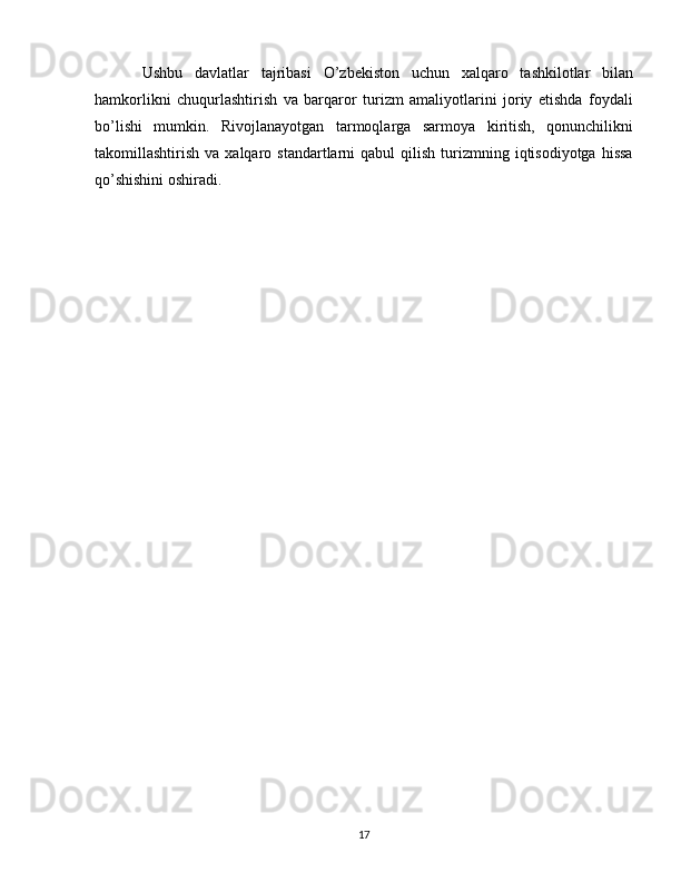 Ushbu   davlatlar   tajribasi   O’zbekiston   uchun   xalqaro   tashkilotlar   bilan
hamkorlikni   chuqurlashtirish   va   barqaror   turizm   amaliyotlarini   joriy   etishda   foydali
bo’lishi   mumkin.   Rivojlanayotgan   tarmoqlarga   sarmoya   kiritish,   qonunchilikni
takomillashtirish  va  xalqaro  standartlarni   qabul   qilish  turizmning  iqtisodiyotga   hissa
qo’shishini oshiradi.
17 