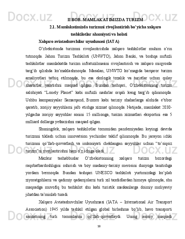II BOB. MAMLAKATIMIZDA TURIZM
2.1. Mamlakatimizda turizmni rivojlantirish bo’yicha xalqaro
tashkilotlar ahamiyati va holati
Xalqaro aviatashuvchilar uyushmasi (IATA)
O’zbekistonda   turizmni   rivojlantirishda   xalqaro   tashkilotlar   muhim   o’rin
tutmoqda.   Jahon   Turizm   Tashkiloti   (UNWTO),   Jahon   Banki,   va   boshqa   nufuzli
tashkilotlar   mamlakatda   turizm   infratuzilmasini   rivojlantirish   va   xalqaro   miqyosda
targ’ib   qilishda   ko’maklashmoqda.   Masalan,   UNWTO   ko’magida   barqaror   turizm
amaliyotlari   tatbiq   etilmoqda,   bu   esa   ekologik   tozalik   va   turistlar   uchun   qulay
sharoitlar   yaratishni   maqsad   qilgan.   Bundan   tashqari,   O’zbekistonning   turizm
salohiyati   “Lonely   Planet”   kabi   nufuzli   nashrlar   orqali   keng   targ’ib   qilinmoqda.
Ushbu   kampaniyalar   Samarqand,   Buxoro   kabi   tarixiy   shaharlarga   alohida   e’tibor
qaratib,  xorijiy   sayyohlarni   jalb  etishga   xizmat   qilmoqda.  Natijada,   mamlakat   2030-
yilgacha   xorijiy   sayyohlar   sonini   15   millionga,   turizm   xizmatlari   eksportini   esa   5
milliard dollarga yetkazishni maqsad qilgan.
Shuningdek,   xalqaro   tashkilotlar   tomonidan   pandemiyadan   keyingi   davrda
turizmni   tiklash   uchun   innovatsion   yechimlar   taklif   qilinmoqda.   Bu   jarayon   ichki
turizmni   qo’llab-quvvatlash   va   imkoniyati   cheklangan   sayyohlar   uchun   “to’siqsiz
turizm”ni rivojlantirishni ham o’z ichiga oladi.
Mazkur   tashabbuslar   O’zbekistonning   xalqaro   turizm   bozordagi
raqobatbardoshligini   oshirish   va   boy   madaniy-tarixiy   merosini   dunyoga   tanitishga
yordam   bermoqda.   Bundan   tashqari   UNESCO   tashkiloti   yurtimizdagi   ko’plab
ziyoratgohlarni va qadimiy qadamjolarni turli xil taxdidlardan himoya qilmoqda, shu
maqsadga   muvofiq   bu   tashkilot   shu   kabi   turistik   maskanlarga   doimiy   moliyaviy
jihatdan ta’minlab turadi.
Xalqaro   Aviatashuvchilar   Uyushmasi   (IATA   –   International   Air   Transport
Association)   1945   yilda   tashkil   etilgan   global   birlashma   bo’lib,   havo   transporti
sanoatining   turli   tomonlarini   qo’llab-quvvatlaydi.   Uning   asosiy   maqsadi
18 