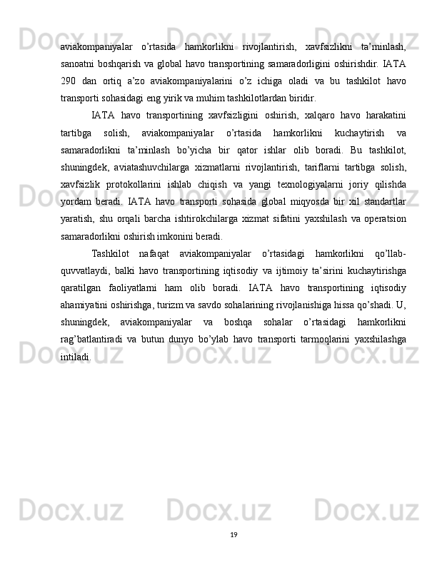 aviakompaniyalar   o’rtasida   hamkorlikni   rivojlantirish,   xavfsizlikni   ta’minlash,
sanoatni  boshqarish  va global  havo transportining samaradorligini oshirishdir. IATA
290   dan   ortiq   a’zo   aviakompaniyalarini   o’z   ichiga   oladi   va   bu   tashkilot   havo
transporti sohasidagi eng yirik va muhim tashkilotlardan biridir.
IATA   havo   transportining   xavfsizligini   oshirish,   xalqaro   havo   harakatini
tartibga   solish,   aviakompaniyalar   o’rtasida   hamkorlikni   kuchaytirish   va
samaradorlikni   ta’minlash   bo’yicha   bir   qator   ishlar   olib   boradi.   Bu   tashkilot,
shuningdek,   aviatashuvchilarga   xizmatlarni   rivojlantirish,   tariflarni   tartibga   solish,
xavfsizlik   protokollarini   ishlab   chiqish   va   yangi   texnologiyalarni   joriy   qilishda
yordam   beradi.   IATA   havo   transporti   sohasida   global   miqyosda   bir   xil   standartlar
yaratish,   shu   orqali   barcha   ishtirokchilarga   xizmat   sifatini   yaxshilash   va   operatsion
samaradorlikni oshirish imkonini beradi.
Tashkilot   nafaqat   aviakompaniyalar   o’rtasidagi   hamkorlikni   qo’llab-
quvvatlaydi,   balki   havo   transportining   iqtisodiy   va   ijtimoiy   ta’sirini   kuchaytirishga
qaratilgan   faoliyatlarni   ham   olib   boradi.   IATA   havo   transportining   iqtisodiy
ahamiyatini oshirishga, turizm va savdo sohalarining rivojlanishiga hissa qo’shadi. U,
shuningdek,   aviakompaniyalar   va   boshqa   sohalar   o’rtasidagi   hamkorlikni
rag’batlantiradi   va   butun   dunyo   bo’ylab   havo   transporti   tarmoqlarini   yaxshilashga
intiladi.
19 